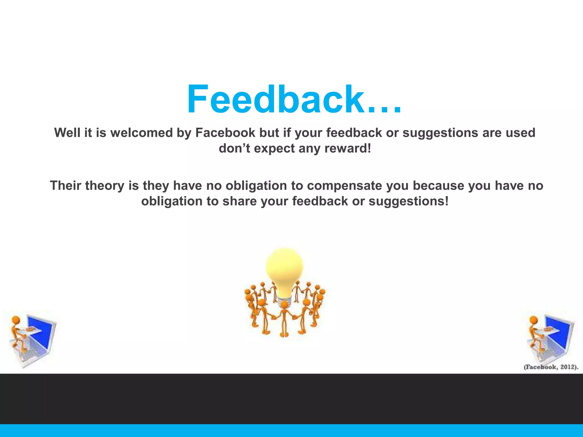 Feedback…
Well it is welcomed by Facebook but if your feedback or suggestions are used
don‟t expect any reward!
Their theory is they have no obligation to compensate you because you have no
obligation to share your feedback or suggestions!

 