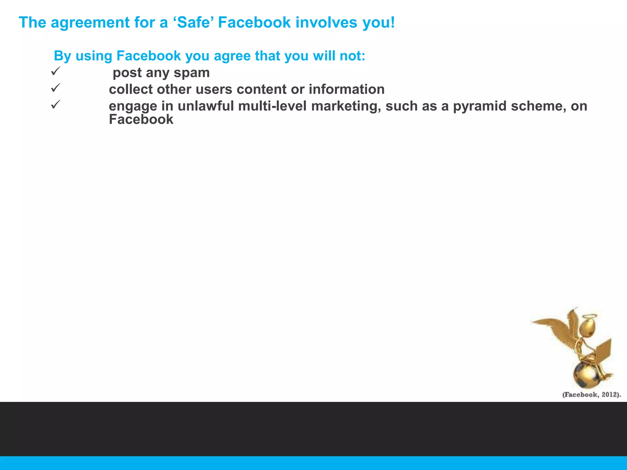 The agreement for a „Safe‟ Facebook involves you!
By using Facebook you agree that you will not:

post any spam

collect other users content or information

engage in unlawful multi-level marketing, such as a pyramid scheme, on
Facebook

 