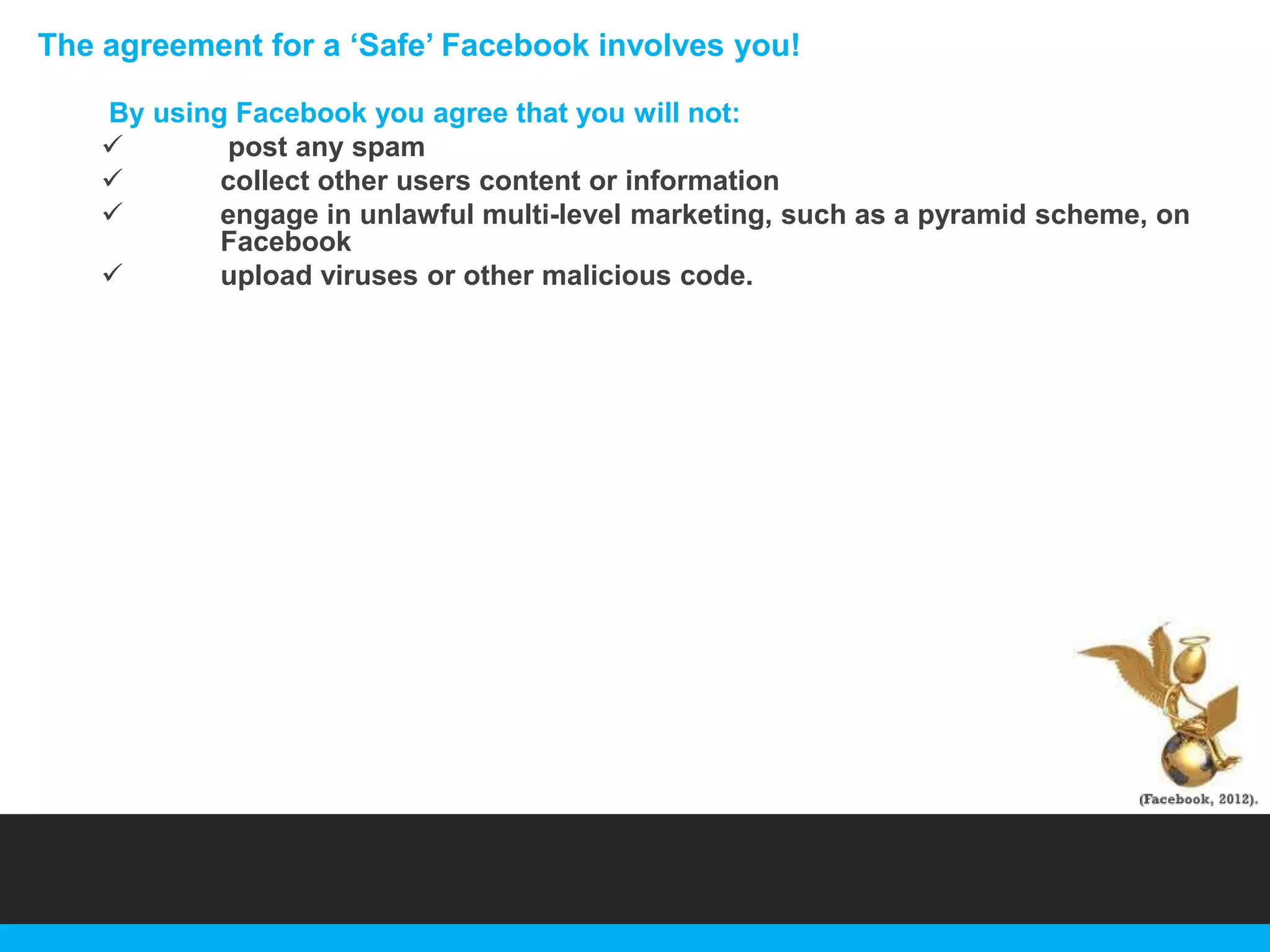 The agreement for a „Safe‟ Facebook involves you!
By using Facebook you agree that you will not:

post any spam

collect other users content or information

engage in unlawful multi-level marketing, such as a pyramid scheme, on
Facebook

upload viruses or other malicious code.

 