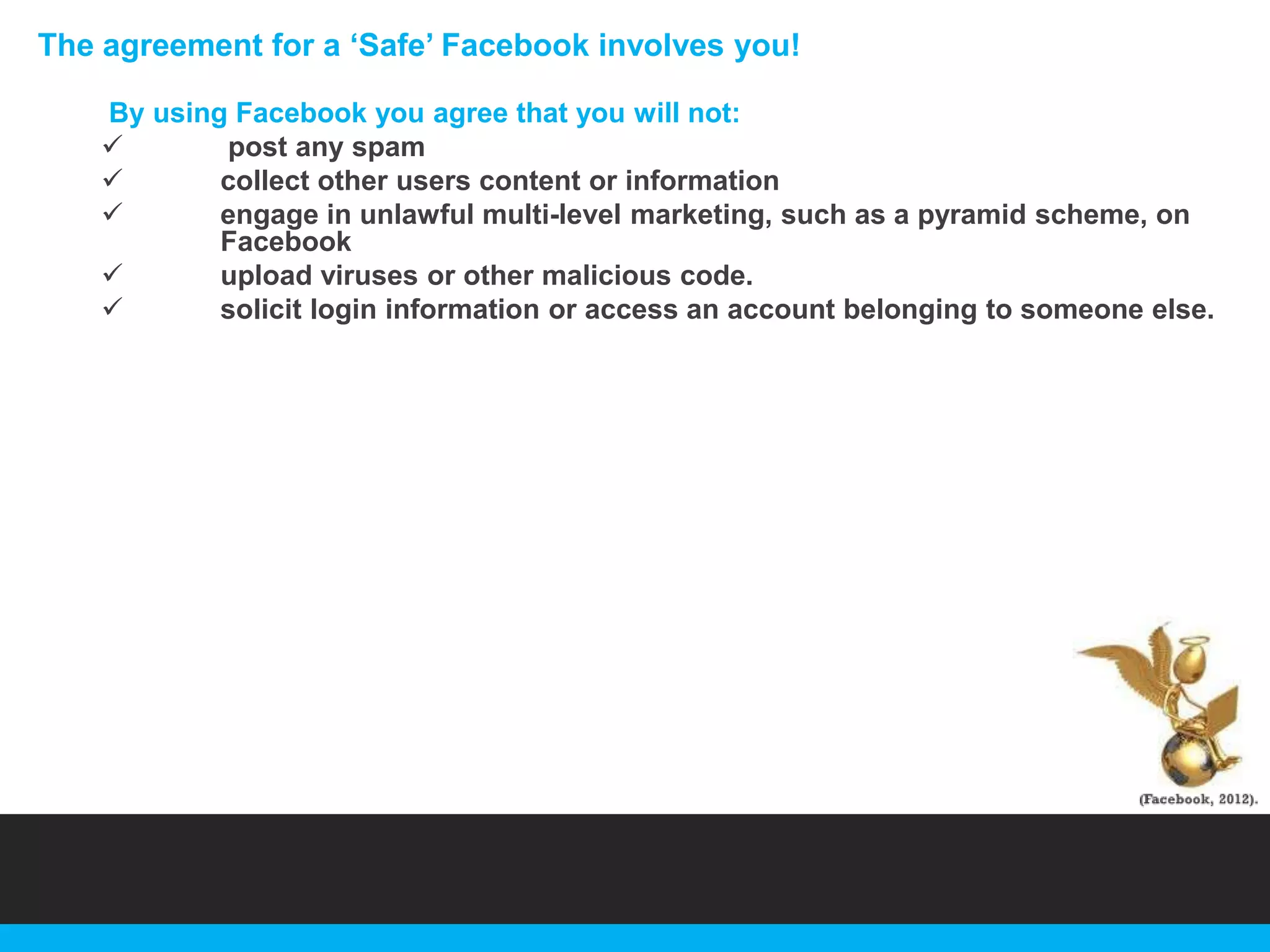 The agreement for a „Safe‟ Facebook involves you!
By using Facebook you agree that you will not:

post any spam

collect other users content or information

engage in unlawful multi-level marketing, such as a pyramid scheme, on
Facebook

upload viruses or other malicious code.

solicit login information or access an account belonging to someone else.

 