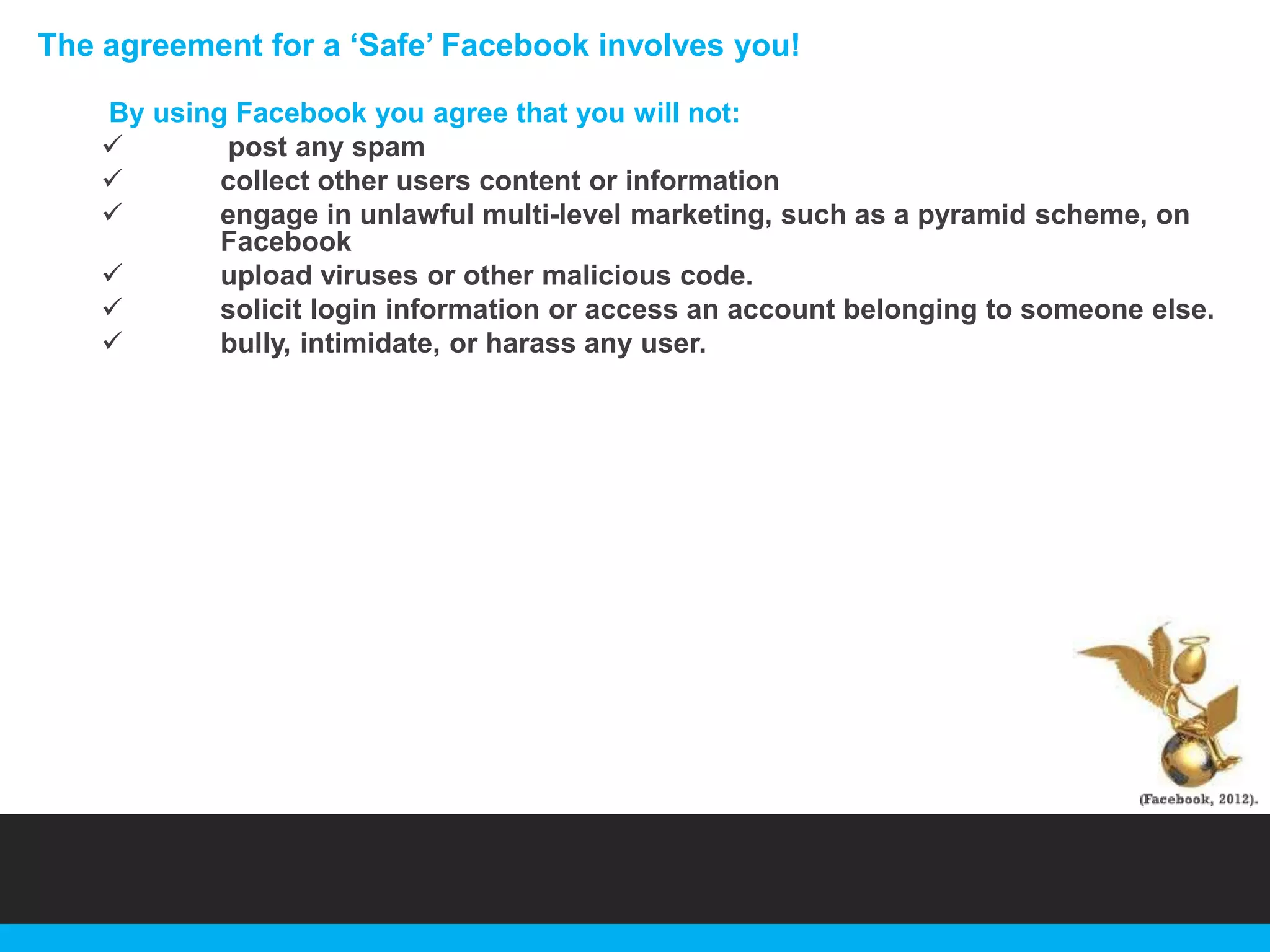 The agreement for a „Safe‟ Facebook involves you!
By using Facebook you agree that you will not:

post any spam

collect other users content or information

engage in unlawful multi-level marketing, such as a pyramid scheme, on
Facebook

upload viruses or other malicious code.

solicit login information or access an account belonging to someone else.

bully, intimidate, or harass any user.

 
