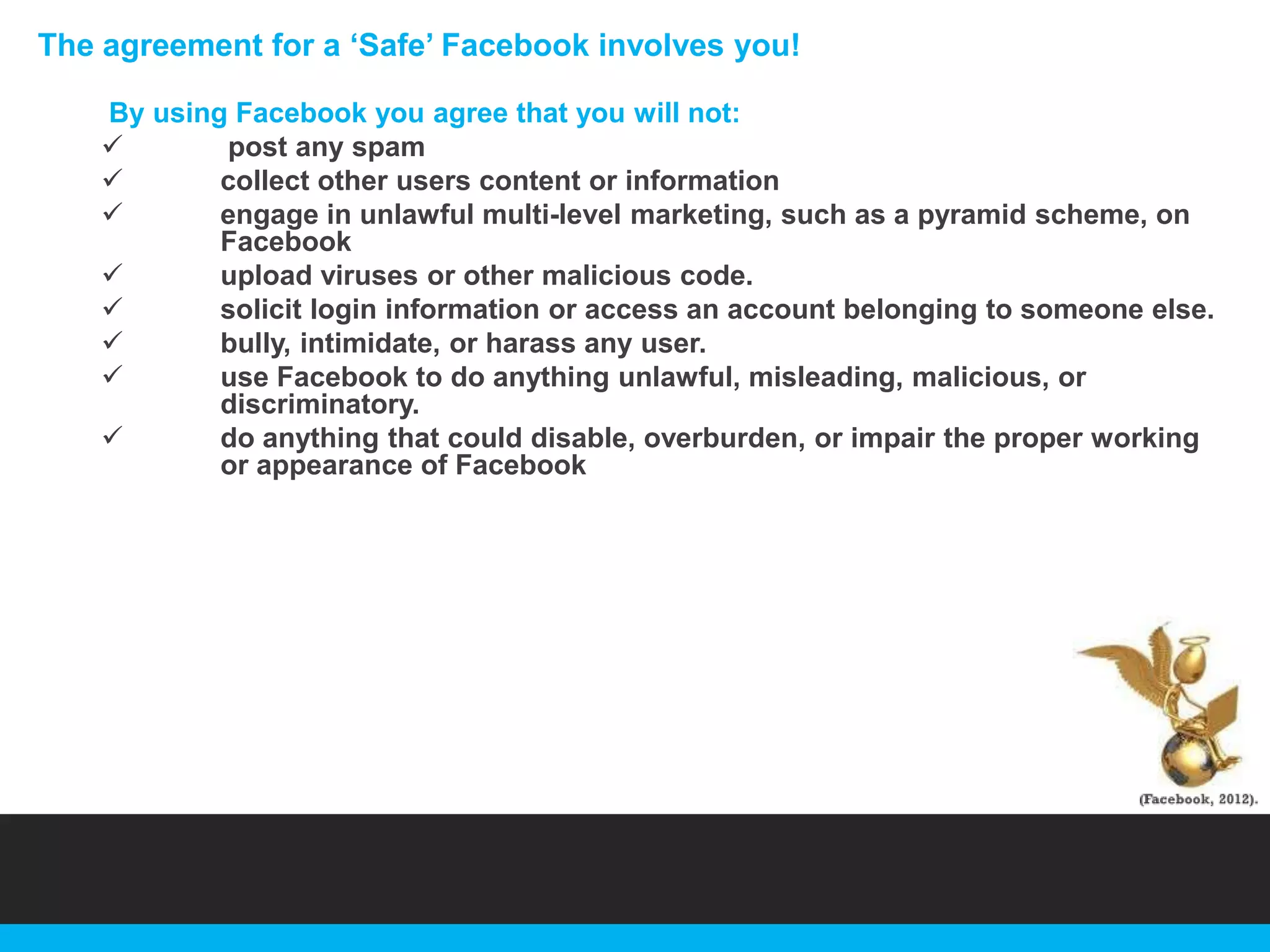 The agreement for a „Safe‟ Facebook involves you!
By using Facebook you agree that you will not:

post any spam

collect other users content or information

engage in unlawful multi-level marketing, such as a pyramid scheme, on
Facebook

upload viruses or other malicious code.

solicit login information or access an account belonging to someone else.

bully, intimidate, or harass any user.

use Facebook to do anything unlawful, misleading, malicious, or
discriminatory.

do anything that could disable, overburden, or impair the proper working
or appearance of Facebook

 