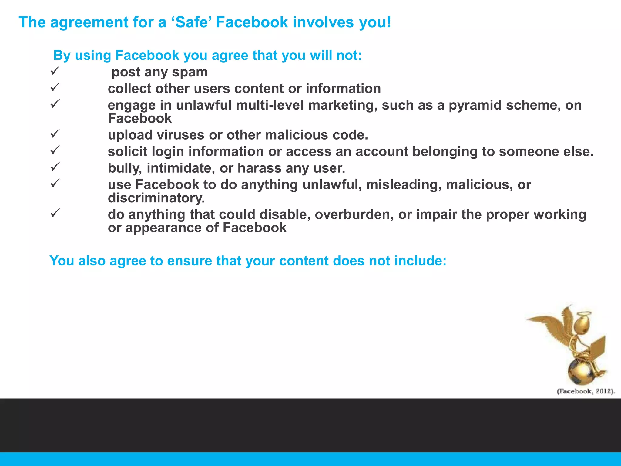 The agreement for a „Safe‟ Facebook involves you!
By using Facebook you agree that you will not:

post any spam

collect other users content or information

engage in unlawful multi-level marketing, such as a pyramid scheme, on
Facebook

upload viruses or other malicious code.

solicit login information or access an account belonging to someone else.

bully, intimidate, or harass any user.

use Facebook to do anything unlawful, misleading, malicious, or
discriminatory.

do anything that could disable, overburden, or impair the proper working
or appearance of Facebook
You also agree to ensure that your content does not include:

 