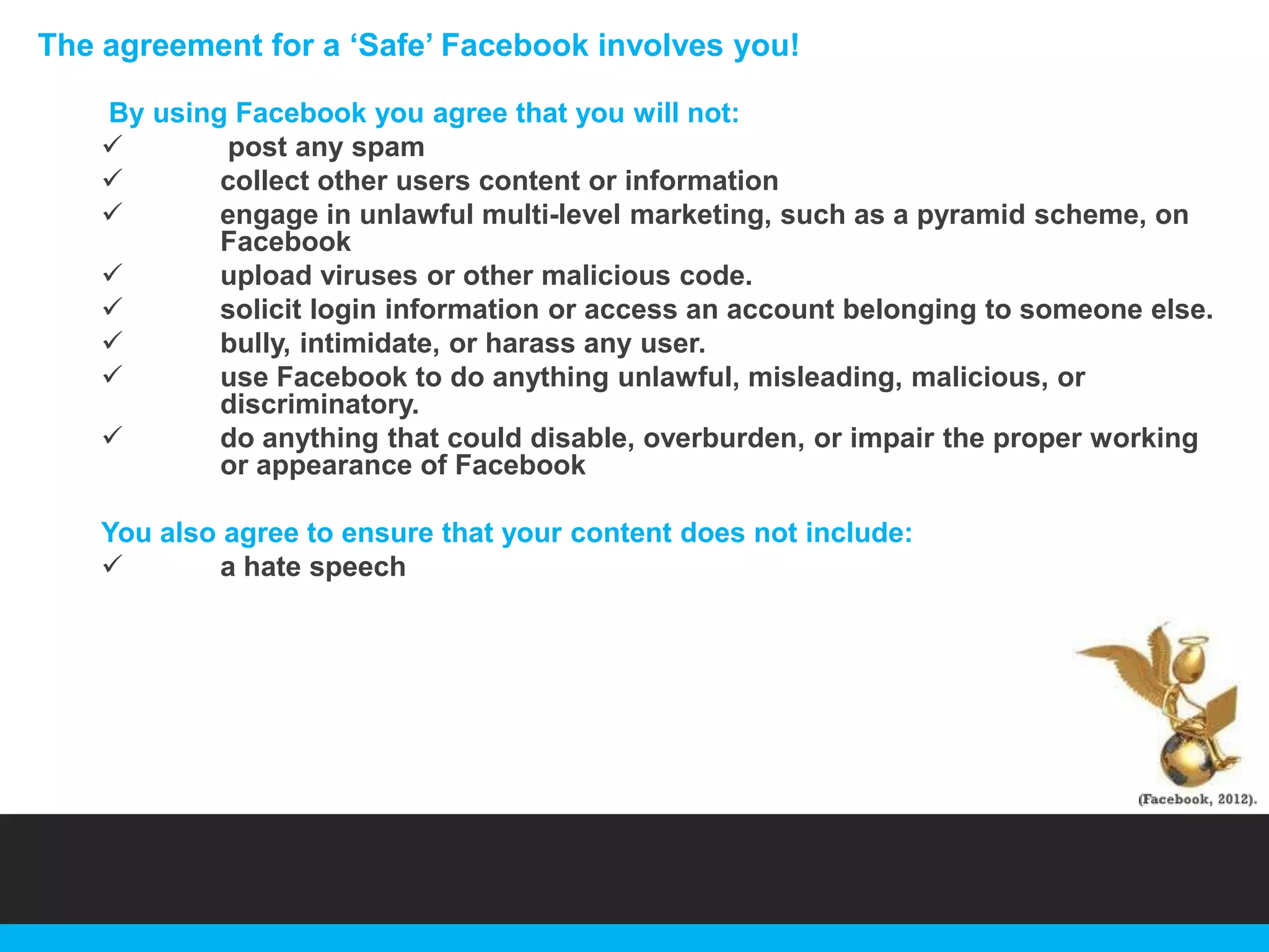 The agreement for a „Safe‟ Facebook involves you!
By using Facebook you agree that you will not:

post any spam

collect other users content or information

engage in unlawful multi-level marketing, such as a pyramid scheme, on
Facebook

upload viruses or other malicious code.

solicit login information or access an account belonging to someone else.

bully, intimidate, or harass any user.

use Facebook to do anything unlawful, misleading, malicious, or
discriminatory.

do anything that could disable, overburden, or impair the proper working
or appearance of Facebook
You also agree to ensure that your content does not include:

a hate speech

 