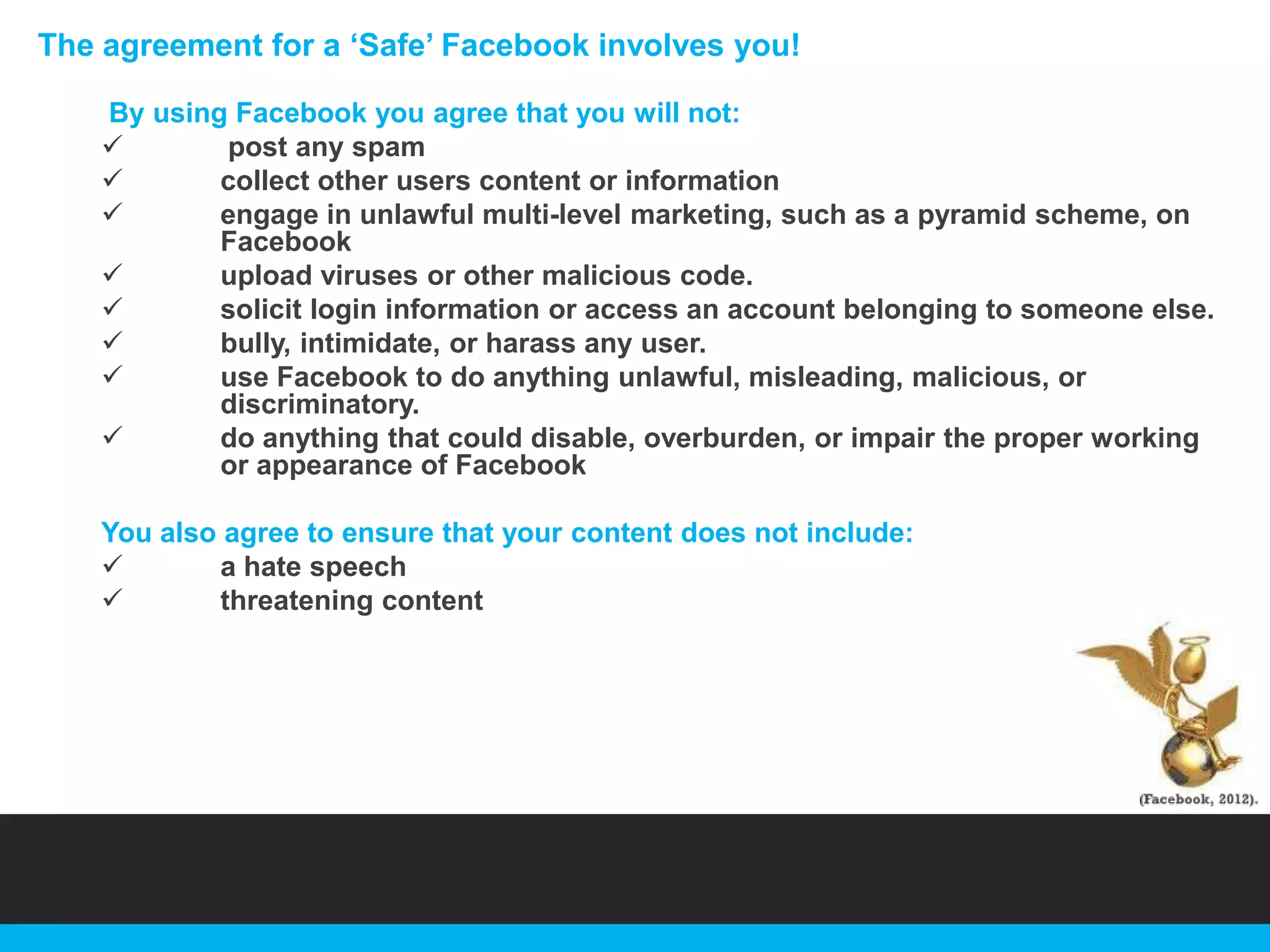 The agreement for a „Safe‟ Facebook involves you!
By using Facebook you agree that you will not:

post any spam

collect other users content or information

engage in unlawful multi-level marketing, such as a pyramid scheme, on
Facebook

upload viruses or other malicious code.

solicit login information or access an account belonging to someone else.

bully, intimidate, or harass any user.

use Facebook to do anything unlawful, misleading, malicious, or
discriminatory.

do anything that could disable, overburden, or impair the proper working
or appearance of Facebook
You also agree to ensure that your content does not include:

a hate speech

threatening content

 