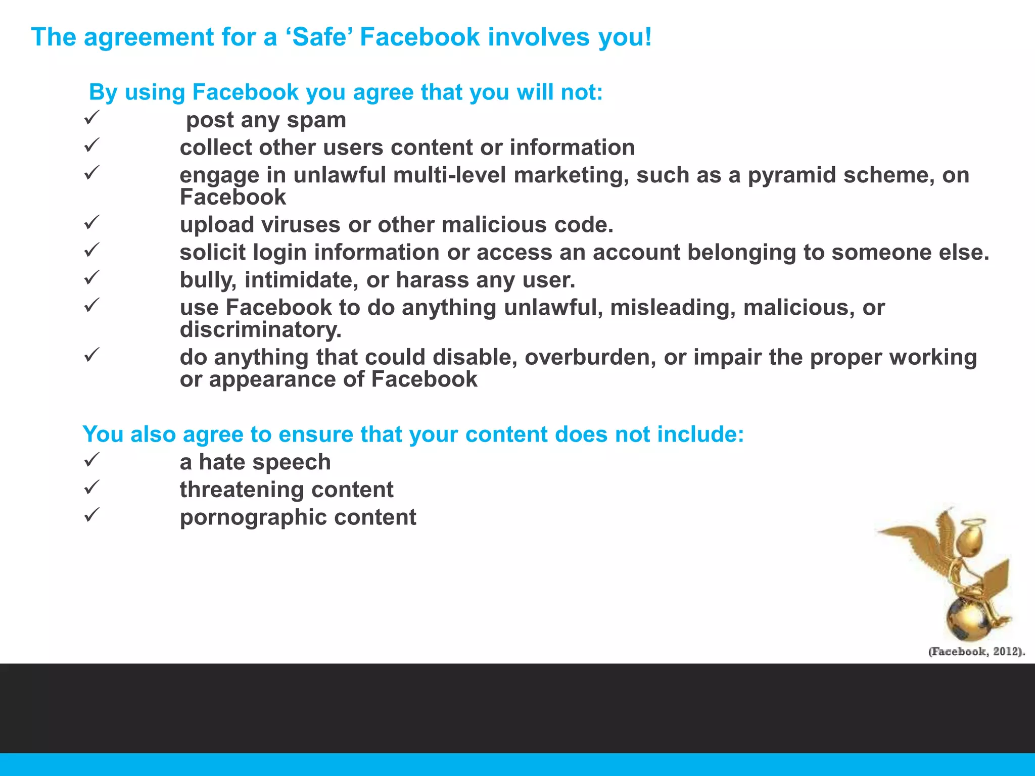 The agreement for a „Safe‟ Facebook involves you!
By using Facebook you agree that you will not:

post any spam

collect other users content or information

engage in unlawful multi-level marketing, such as a pyramid scheme, on
Facebook

upload viruses or other malicious code.

solicit login information or access an account belonging to someone else.

bully, intimidate, or harass any user.

use Facebook to do anything unlawful, misleading, malicious, or
discriminatory.

do anything that could disable, overburden, or impair the proper working
or appearance of Facebook
You also agree to ensure that your content does not include:

a hate speech

threatening content

pornographic content

 