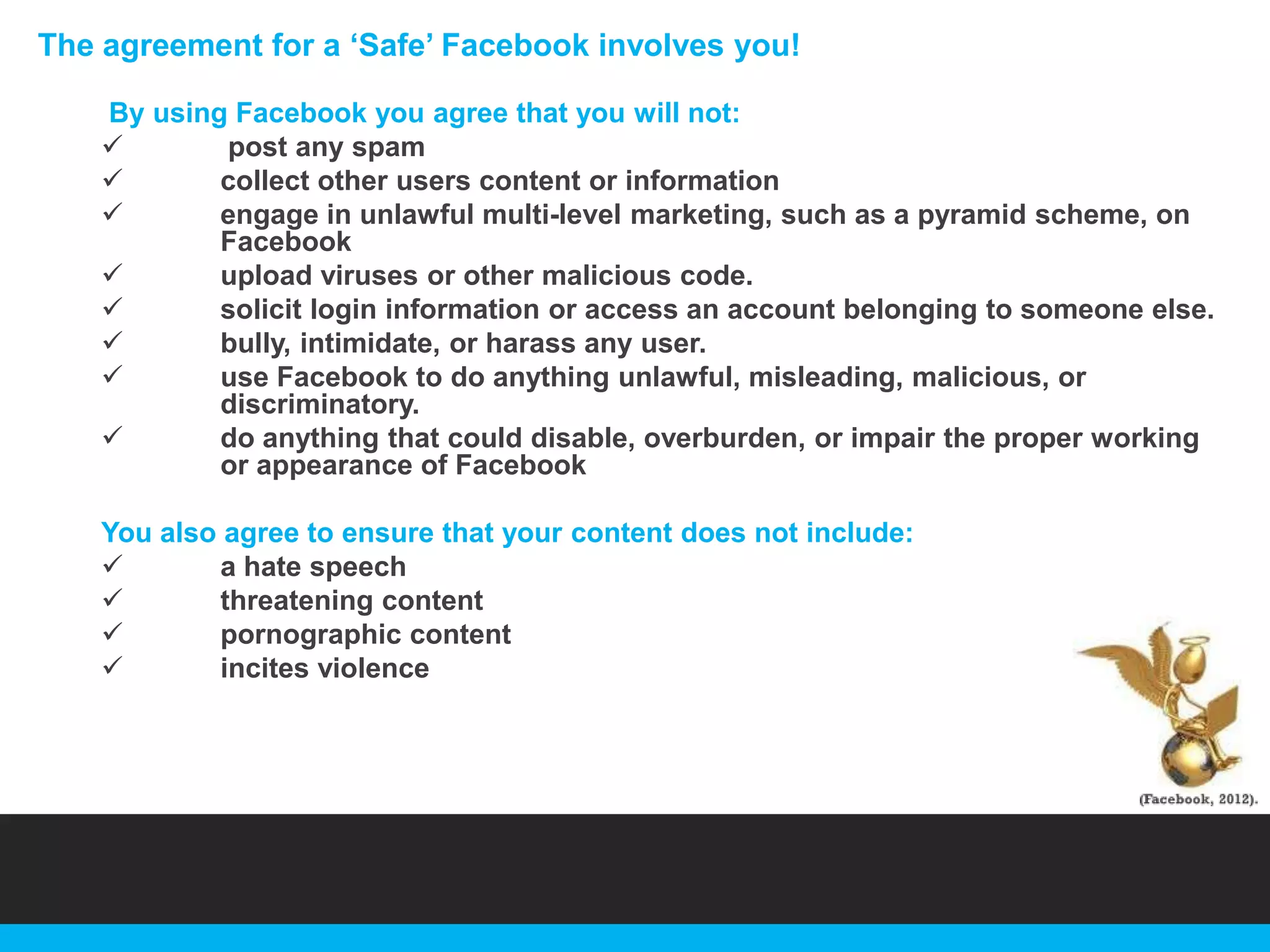 The agreement for a „Safe‟ Facebook involves you!
By using Facebook you agree that you will not:

post any spam

collect other users content or information

engage in unlawful multi-level marketing, such as a pyramid scheme, on
Facebook

upload viruses or other malicious code.

solicit login information or access an account belonging to someone else.

bully, intimidate, or harass any user.

use Facebook to do anything unlawful, misleading, malicious, or
discriminatory.

do anything that could disable, overburden, or impair the proper working
or appearance of Facebook
You also agree to ensure that your content does not include:

a hate speech

threatening content

pornographic content

incites violence

 