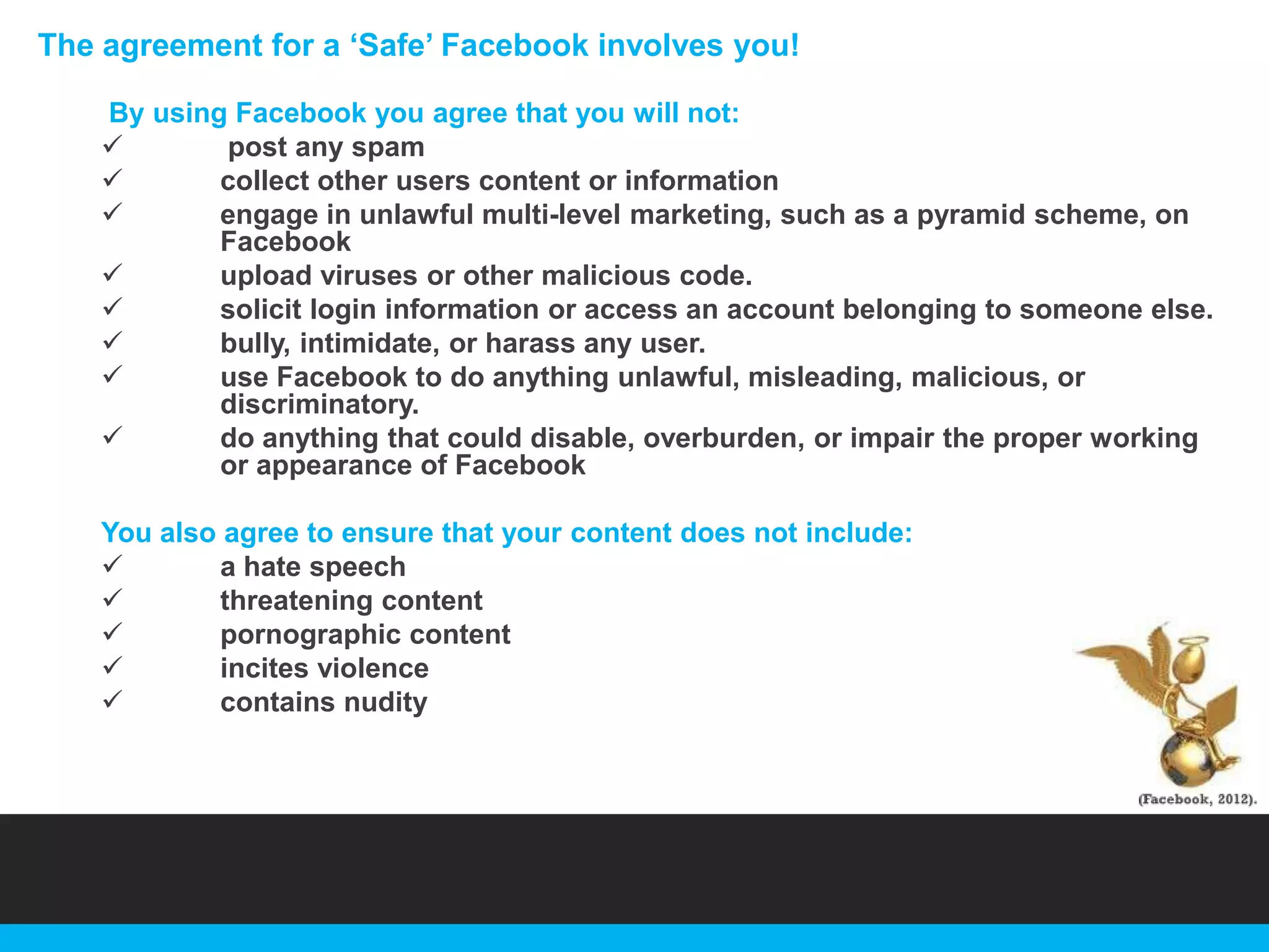 The agreement for a „Safe‟ Facebook involves you!
By using Facebook you agree that you will not:

post any spam

collect other users content or information

engage in unlawful multi-level marketing, such as a pyramid scheme, on
Facebook

upload viruses or other malicious code.

solicit login information or access an account belonging to someone else.

bully, intimidate, or harass any user.

use Facebook to do anything unlawful, misleading, malicious, or
discriminatory.

do anything that could disable, overburden, or impair the proper working
or appearance of Facebook
You also agree to ensure that your content does not include:

a hate speech

threatening content

pornographic content

incites violence

contains nudity

 