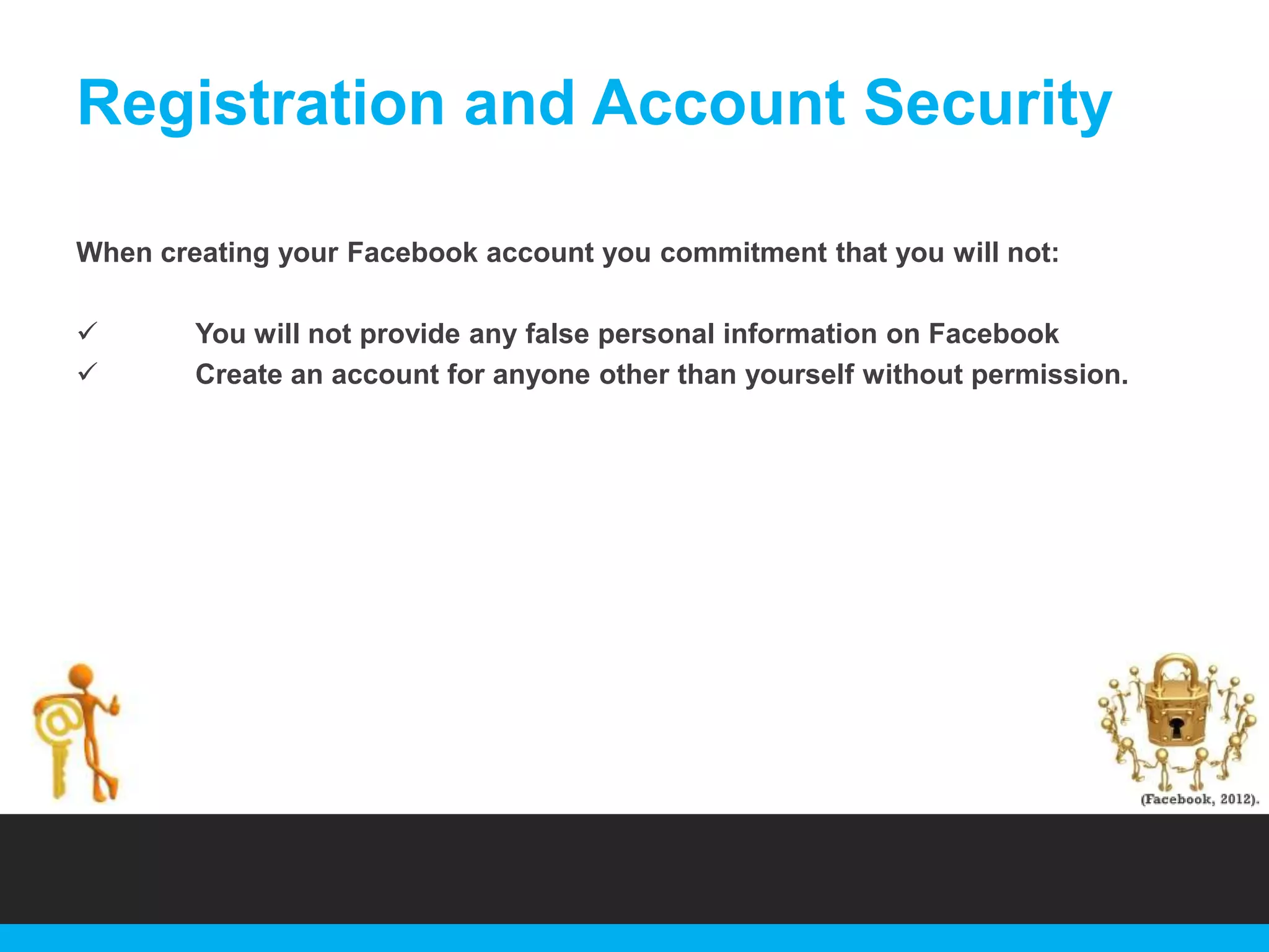 Registration and Account Security
When creating your Facebook account you commitment that you will not:



You will not provide any false personal information on Facebook
Create an account for anyone other than yourself without permission.

 