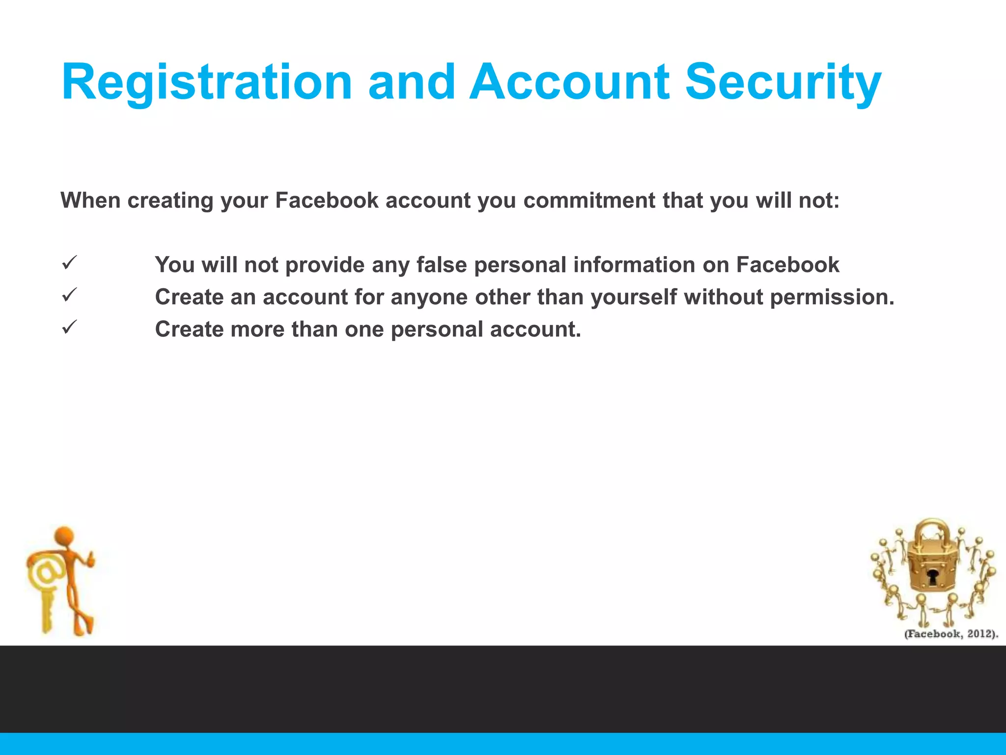Registration and Account Security
When creating your Facebook account you commitment that you will not:




You will not provide any false personal information on Facebook
Create an account for anyone other than yourself without permission.
Create more than one personal account.

 
