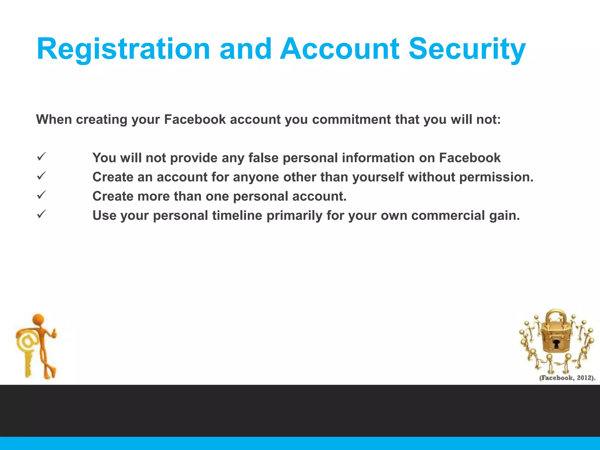 Registration and Account Security
When creating your Facebook account you commitment that you will not:





You will not provide any false personal information on Facebook
Create an account for anyone other than yourself without permission.
Create more than one personal account.
Use your personal timeline primarily for your own commercial gain.

 