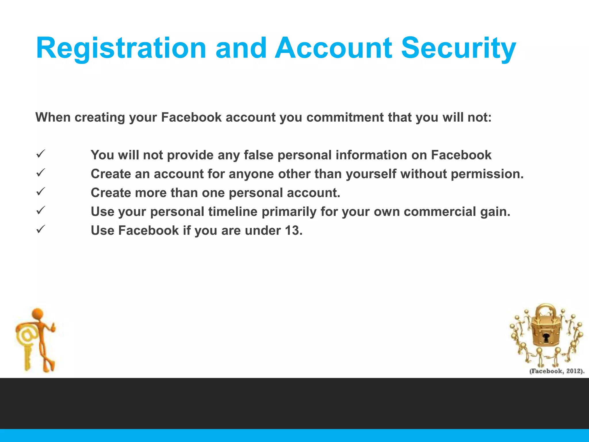 Registration and Account Security
When creating your Facebook account you commitment that you will not:






You will not provide any false personal information on Facebook
Create an account for anyone other than yourself without permission.
Create more than one personal account.
Use your personal timeline primarily for your own commercial gain.
Use Facebook if you are under 13.

 