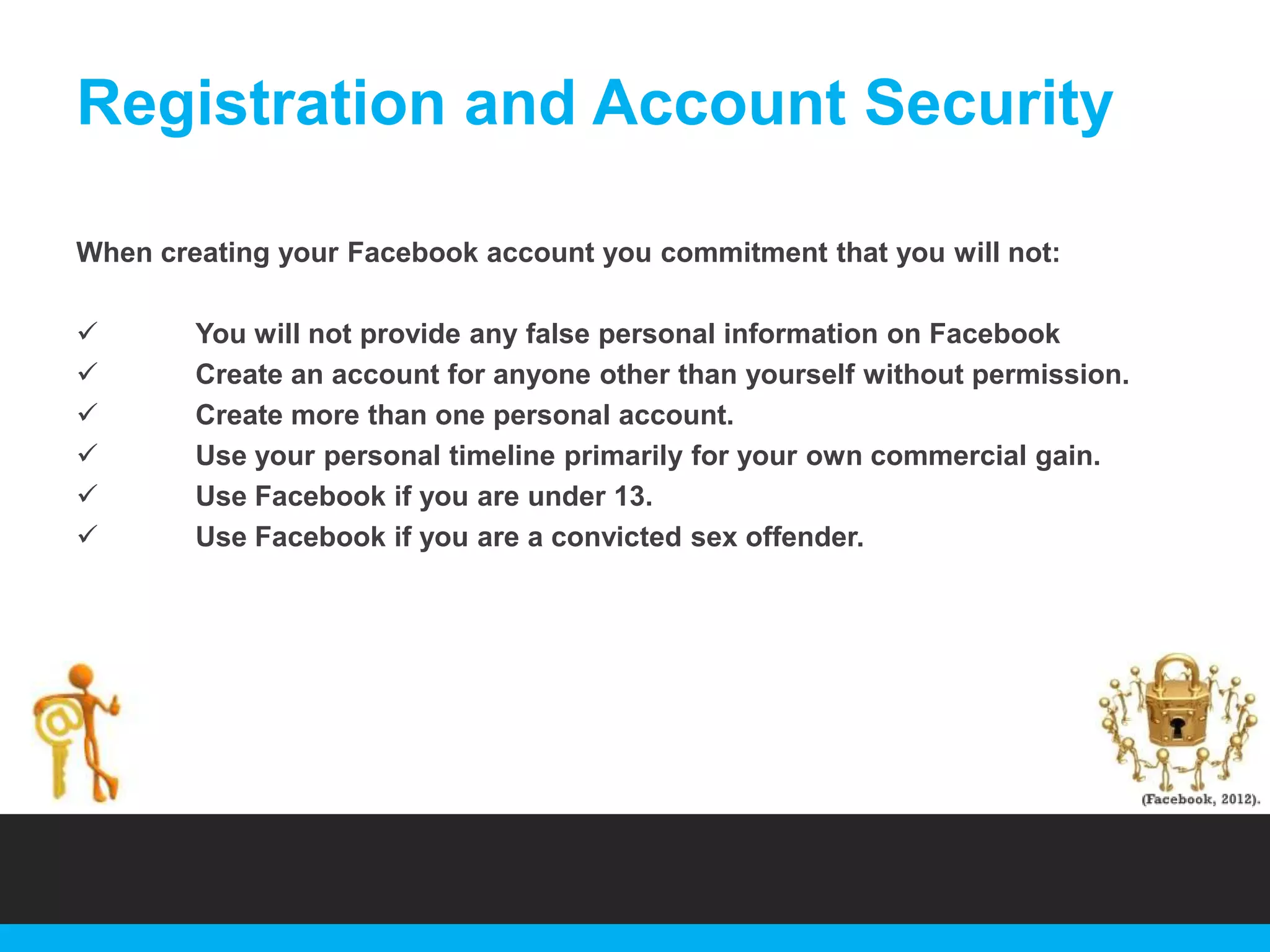 Registration and Account Security
When creating your Facebook account you commitment that you will not:







You will not provide any false personal information on Facebook
Create an account for anyone other than yourself without permission.
Create more than one personal account.
Use your personal timeline primarily for your own commercial gain.
Use Facebook if you are under 13.
Use Facebook if you are a convicted sex offender.

 