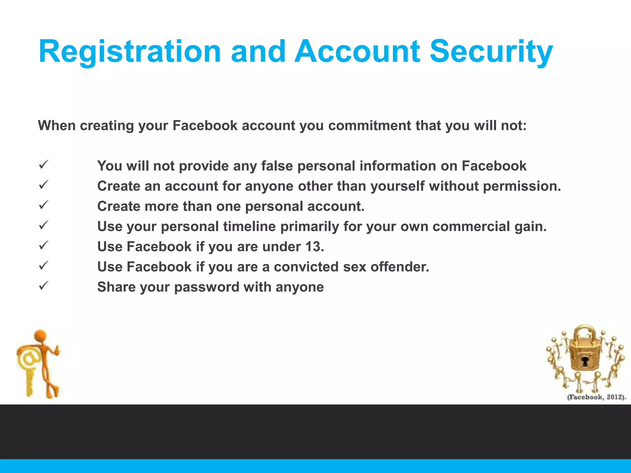 Registration and Account Security
When creating your Facebook account you commitment that you will not:








You will not provide any false personal information on Facebook
Create an account for anyone other than yourself without permission.
Create more than one personal account.
Use your personal timeline primarily for your own commercial gain.
Use Facebook if you are under 13.
Use Facebook if you are a convicted sex offender.
Share your password with anyone

 