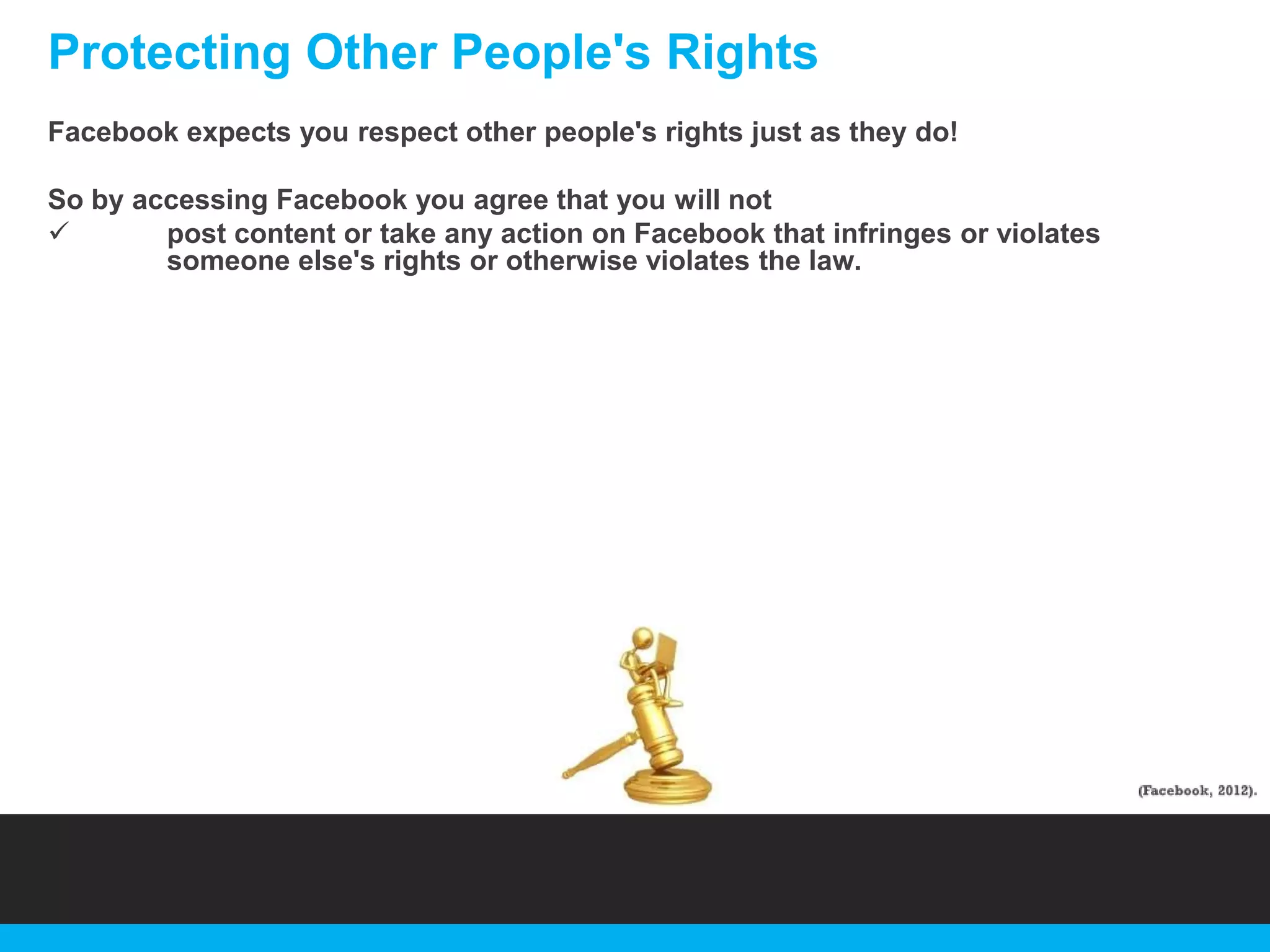 Protecting Other People's Rights
Facebook expects you respect other people's rights just as they do!
So by accessing Facebook you agree that you will not

post content or take any action on Facebook that infringes or violates
someone else's rights or otherwise violates the law.

 