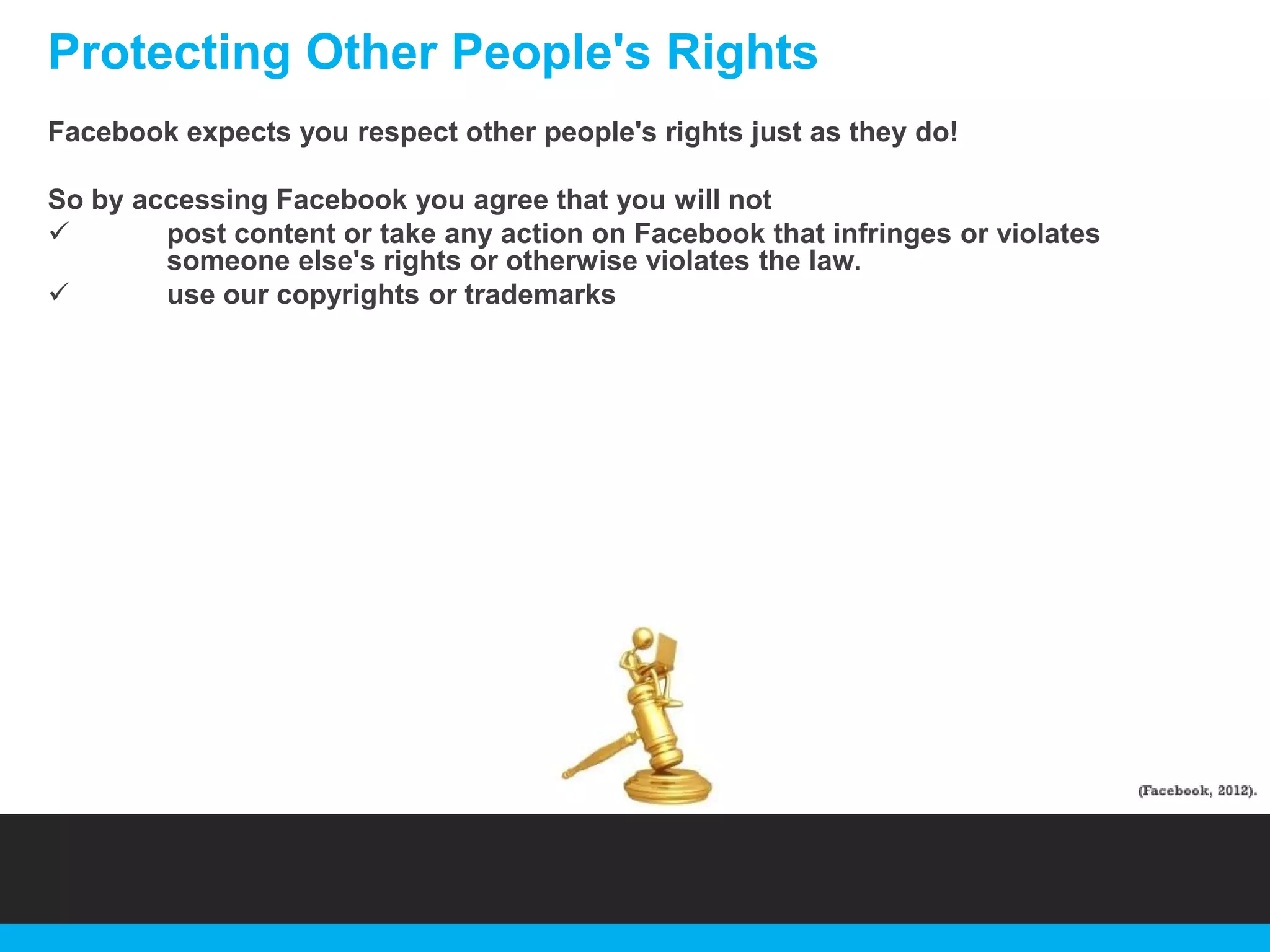 Protecting Other People's Rights
Facebook expects you respect other people's rights just as they do!
So by accessing Facebook you agree that you will not

post content or take any action on Facebook that infringes or violates
someone else's rights or otherwise violates the law.

use our copyrights or trademarks

 