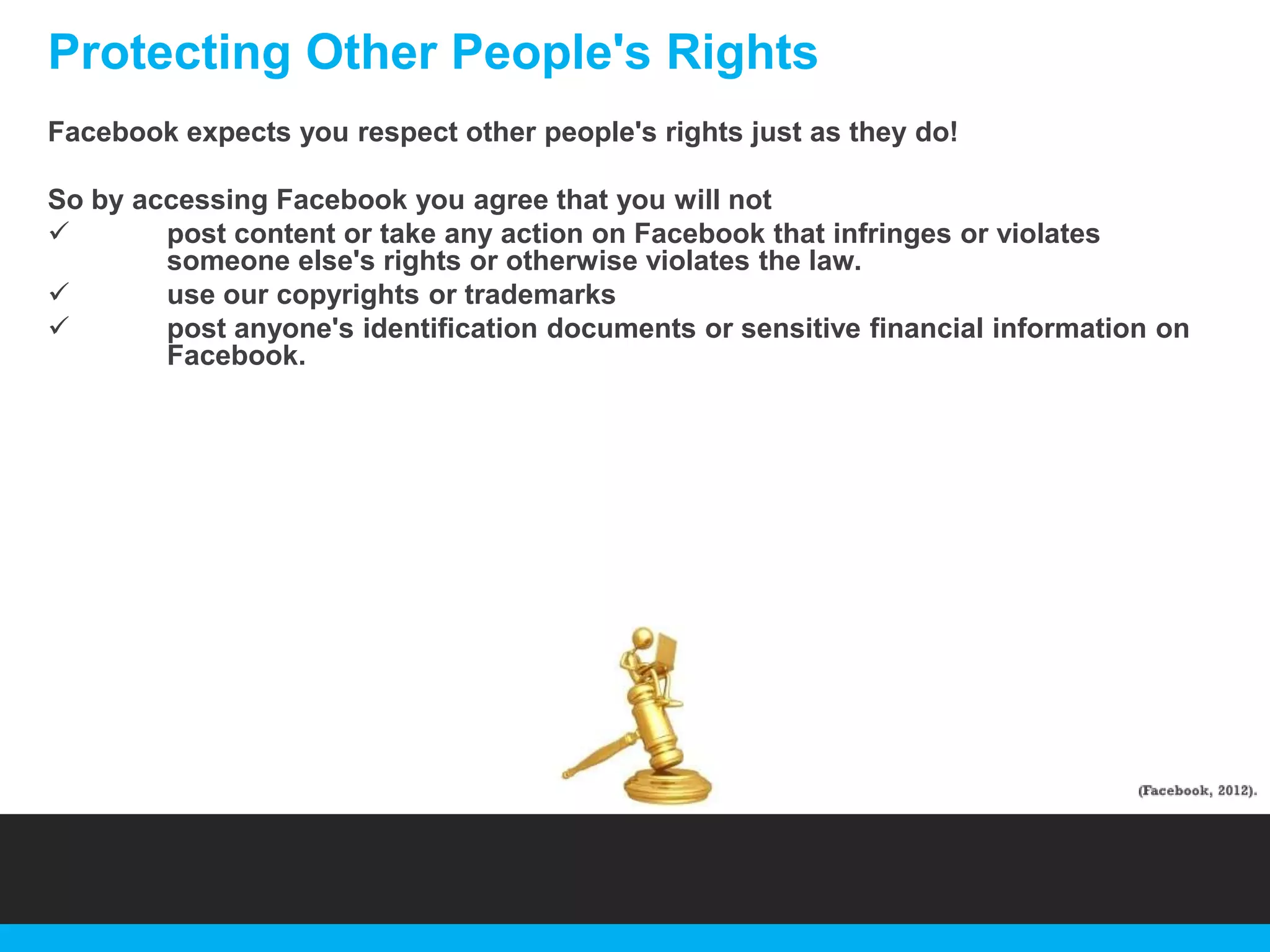 Protecting Other People's Rights
Facebook expects you respect other people's rights just as they do!
So by accessing Facebook you agree that you will not

post content or take any action on Facebook that infringes or violates
someone else's rights or otherwise violates the law.

use our copyrights or trademarks

post anyone's identification documents or sensitive financial information on
Facebook.

 