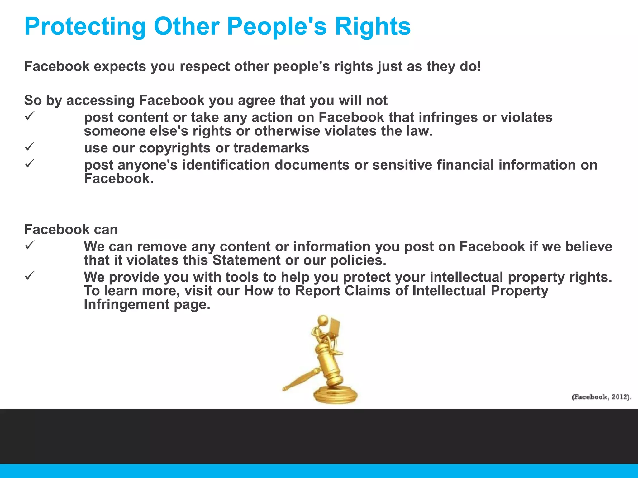 Protecting Other People's Rights
Facebook expects you respect other people's rights just as they do!
So by accessing Facebook you agree that you will not

post content or take any action on Facebook that infringes or violates
someone else's rights or otherwise violates the law.

use our copyrights or trademarks

post anyone's identification documents or sensitive financial information on
Facebook.

Facebook can

We can remove any content or information you post on Facebook if we believe
that it violates this Statement or our policies.

We provide you with tools to help you protect your intellectual property rights.
To learn more, visit our How to Report Claims of Intellectual Property
Infringement page.

 