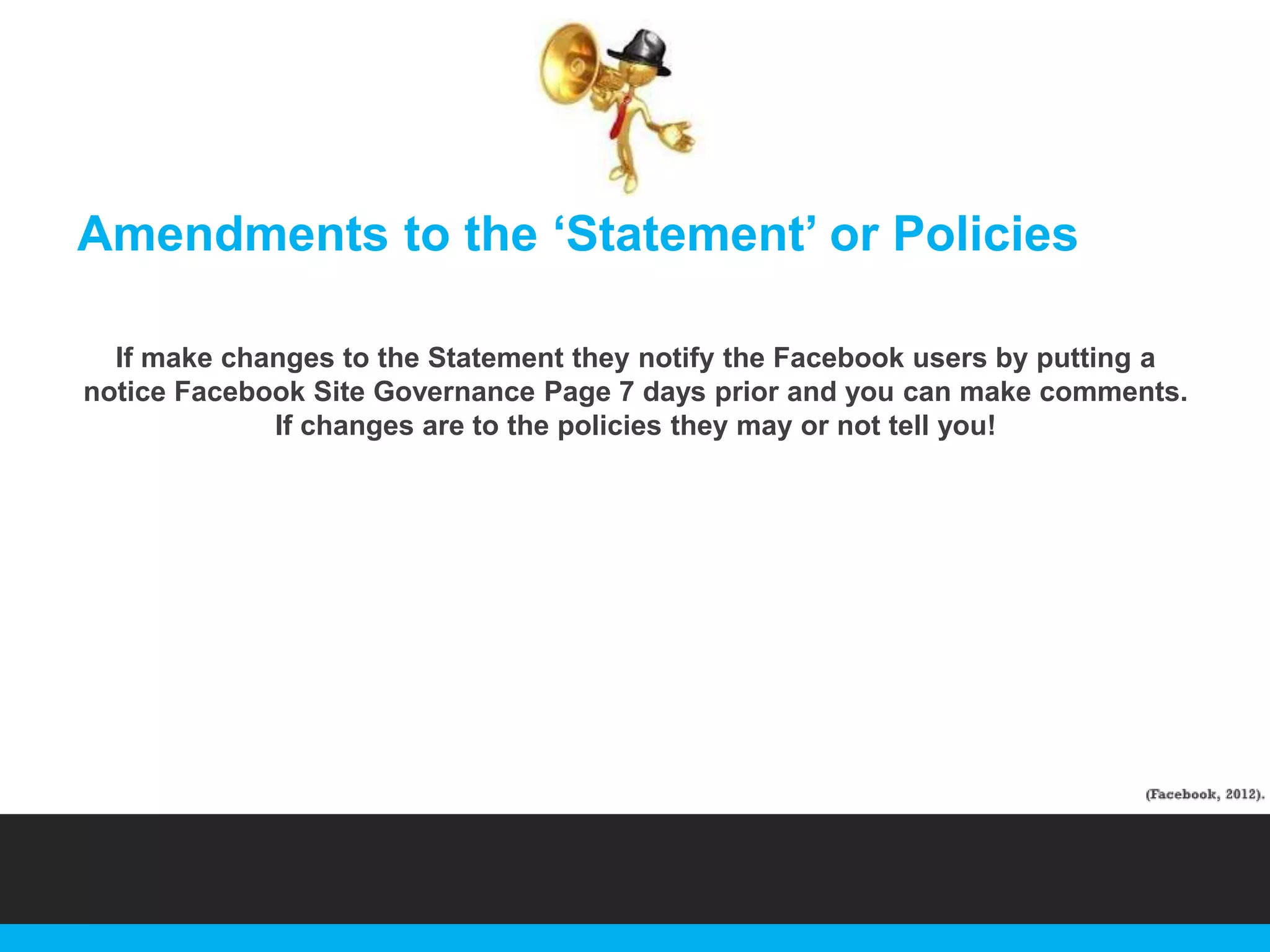Amendments to the „Statement‟ or Policies
If make changes to the Statement they notify the Facebook users by putting a
notice Facebook Site Governance Page 7 days prior and you can make comments.
If changes are to the policies they may or not tell you!

 