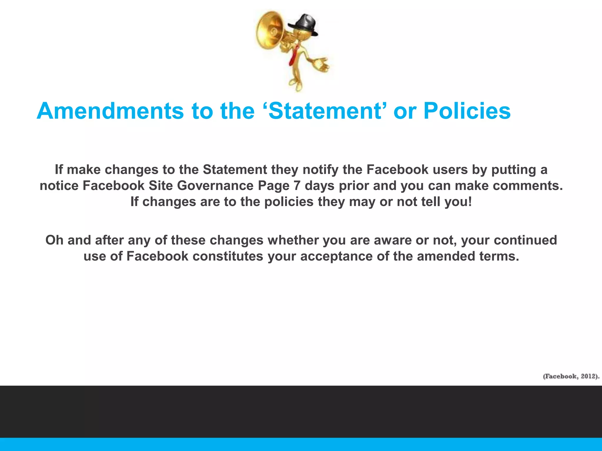 Amendments to the „Statement‟ or Policies
If make changes to the Statement they notify the Facebook users by putting a
notice Facebook Site Governance Page 7 days prior and you can make comments.
If changes are to the policies they may or not tell you!
Oh and after any of these changes whether you are aware or not, your continued
use of Facebook constitutes your acceptance of the amended terms.

 