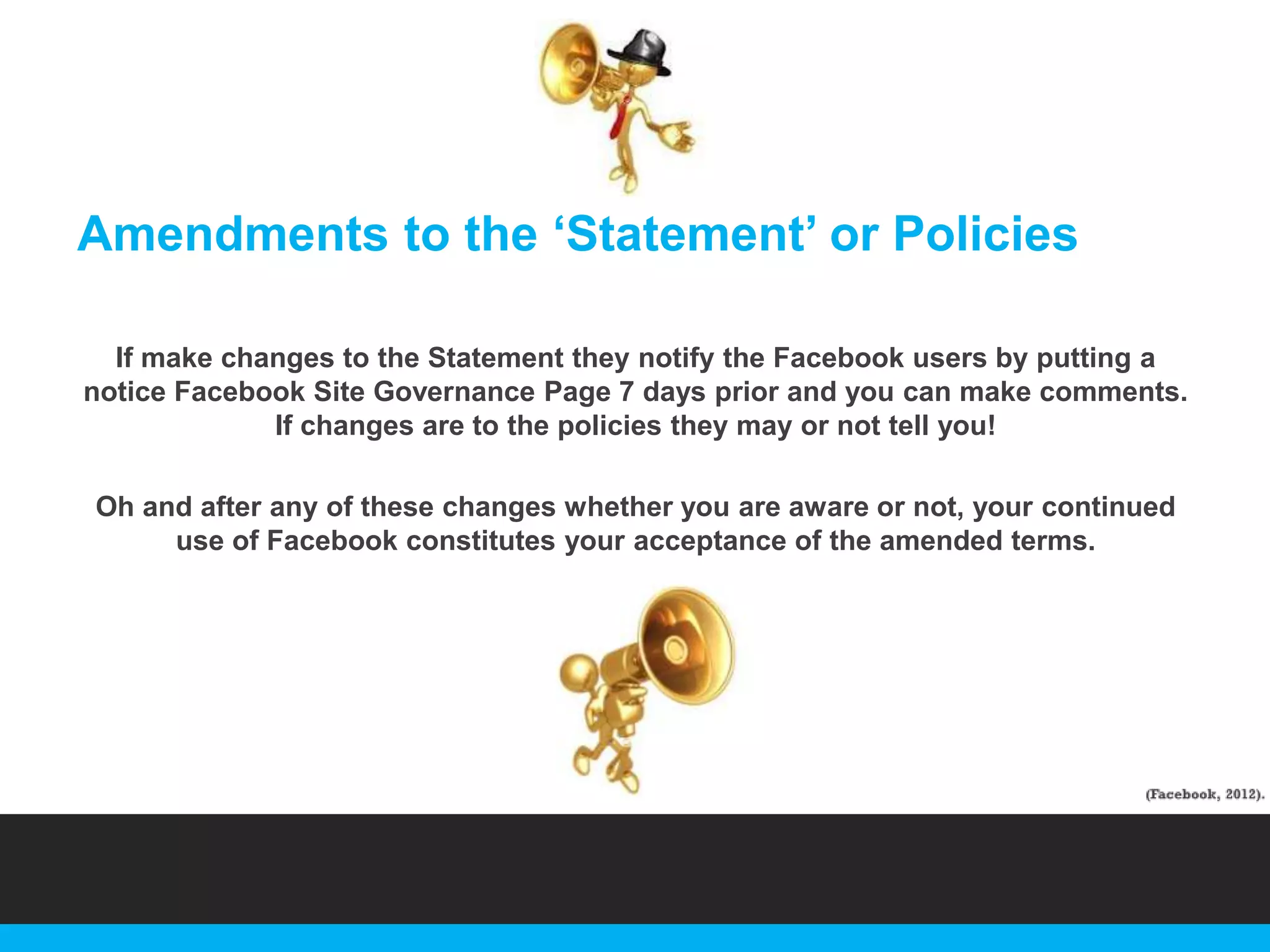 Amendments to the „Statement‟ or Policies
If make changes to the Statement they notify the Facebook users by putting a
notice Facebook Site Governance Page 7 days prior and you can make comments.
If changes are to the policies they may or not tell you!
Oh and after any of these changes whether you are aware or not, your continued
use of Facebook constitutes your acceptance of the amended terms.

 
