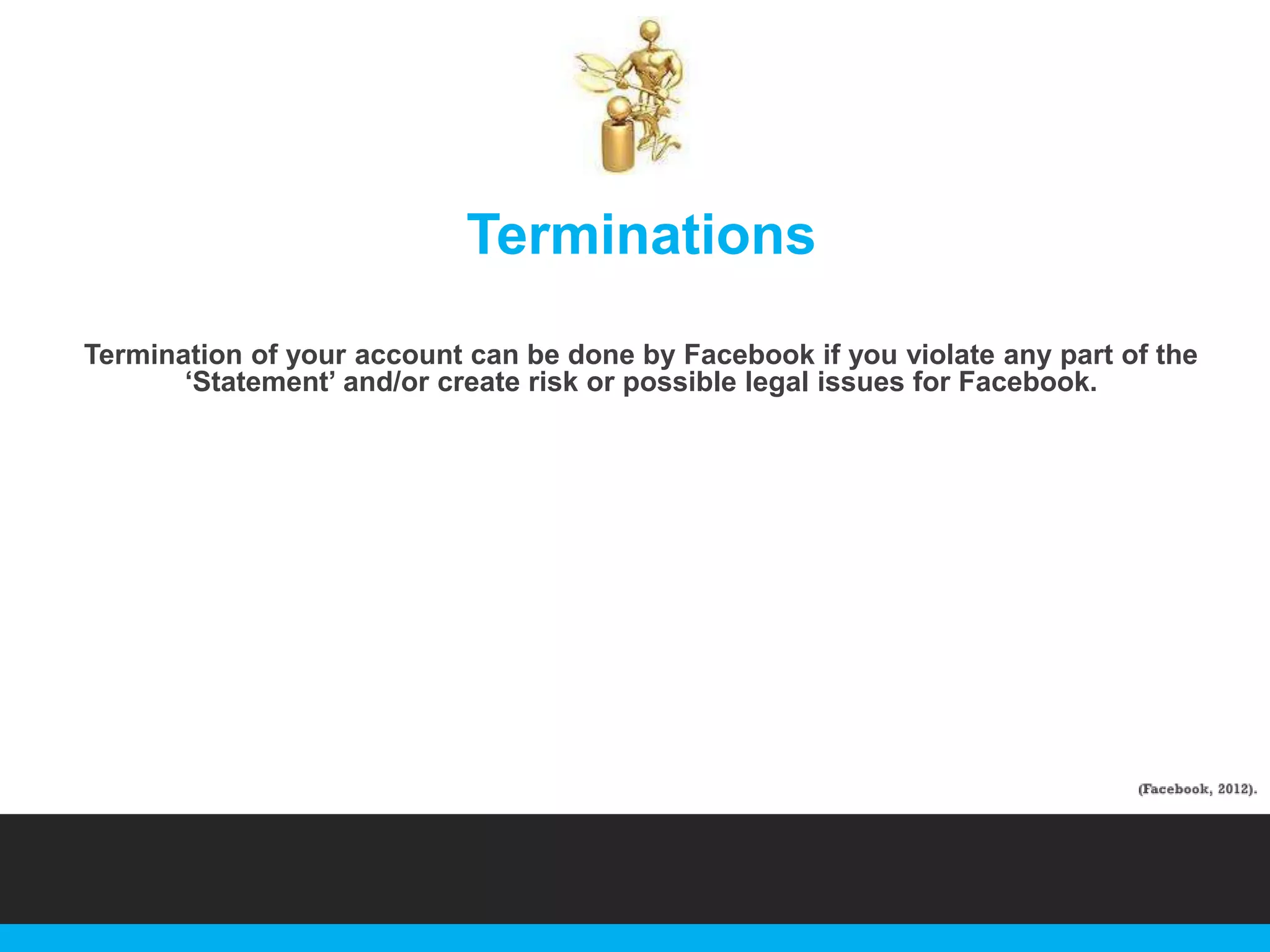 Terminations
Termination of your account can be done by Facebook if you violate any part of the
„Statement‟ and/or create risk or possible legal issues for Facebook.

 