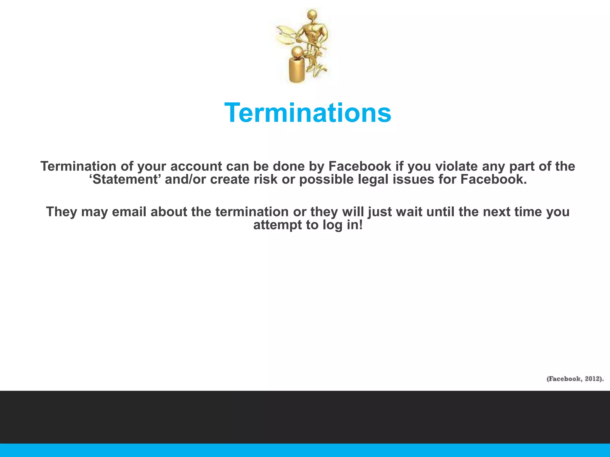 Terminations
Termination of your account can be done by Facebook if you violate any part of the
„Statement‟ and/or create risk or possible legal issues for Facebook.
They may email about the termination or they will just wait until the next time you
attempt to log in!

 