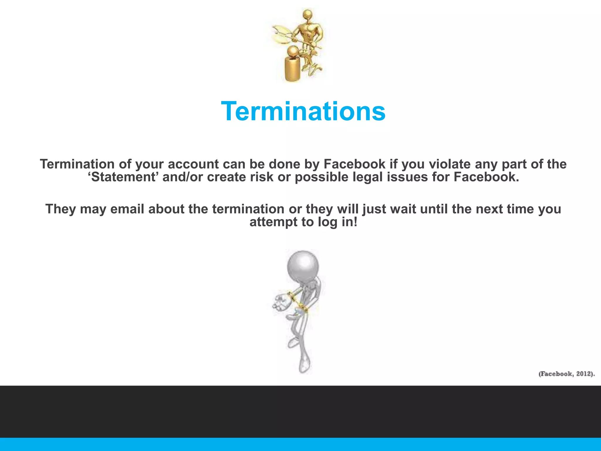 Terminations
Termination of your account can be done by Facebook if you violate any part of the
„Statement‟ and/or create risk or possible legal issues for Facebook.
They may email about the termination or they will just wait until the next time you
attempt to log in!

 