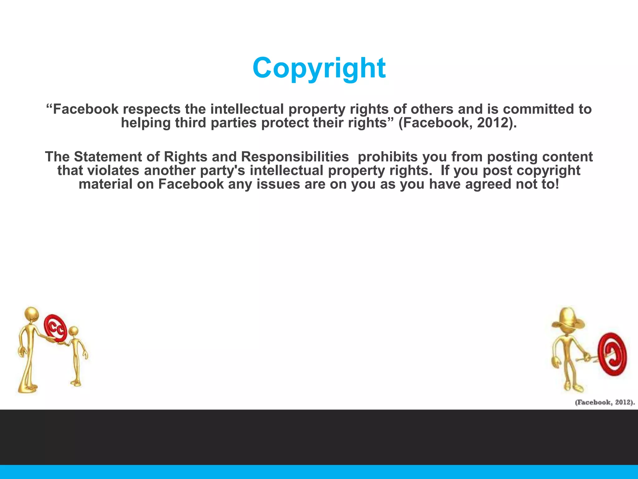 Copyright
“Facebook respects the intellectual property rights of others and is committed to
helping third parties protect their rights” (Facebook, 2012).
The Statement of Rights and Responsibilities prohibits you from posting content
that violates another party's intellectual property rights. If you post copyright
material on Facebook any issues are on you as you have agreed not to!

 