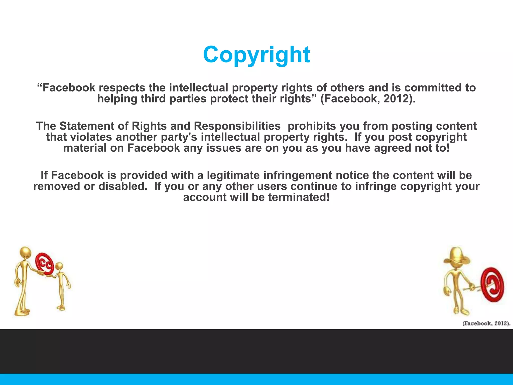 Copyright
“Facebook respects the intellectual property rights of others and is committed to
helping third parties protect their rights” (Facebook, 2012).
The Statement of Rights and Responsibilities prohibits you from posting content
that violates another party's intellectual property rights. If you post copyright
material on Facebook any issues are on you as you have agreed not to!
If Facebook is provided with a legitimate infringement notice the content will be
removed or disabled. If you or any other users continue to infringe copyright your
account will be terminated!

 