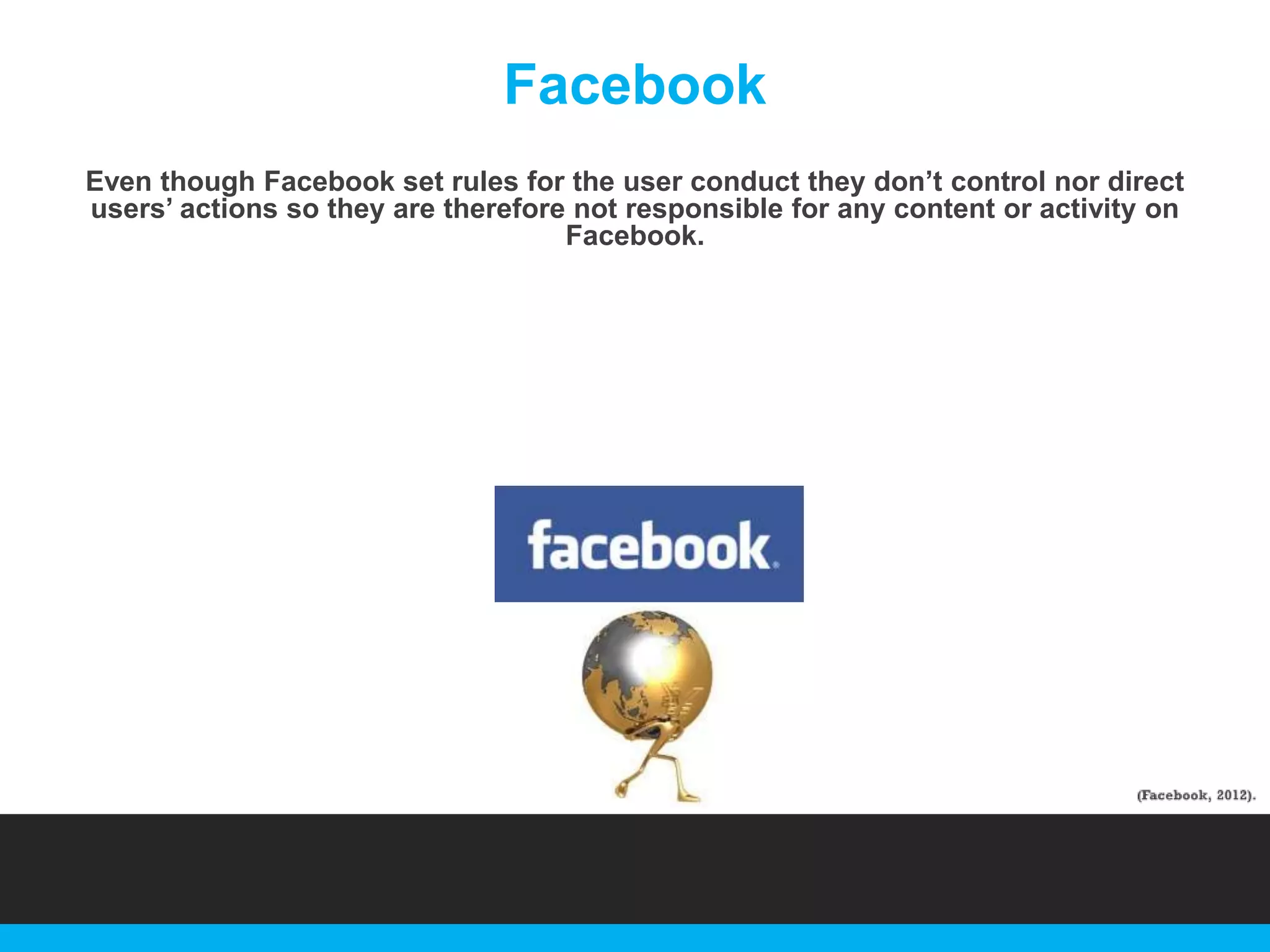 Facebook
Even though Facebook set rules for the user conduct they don‟t control nor direct
users‟ actions so they are therefore not responsible for any content or activity on
Facebook.

 