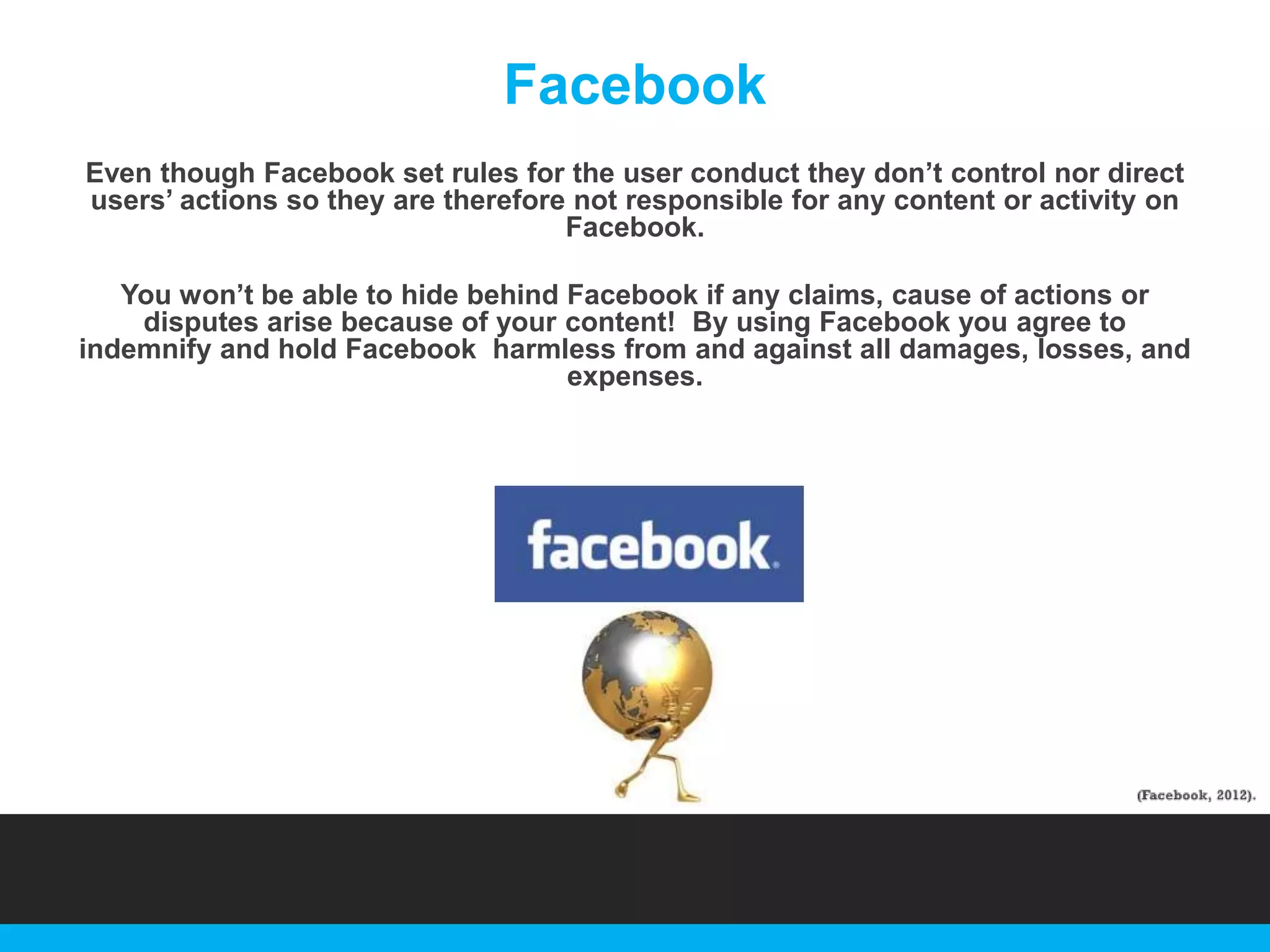 Facebook
Even though Facebook set rules for the user conduct they don‟t control nor direct
users‟ actions so they are therefore not responsible for any content or activity on
Facebook.
You won‟t be able to hide behind Facebook if any claims, cause of actions or
disputes arise because of your content! By using Facebook you agree to
indemnify and hold Facebook harmless from and against all damages, losses, and
expenses.

 