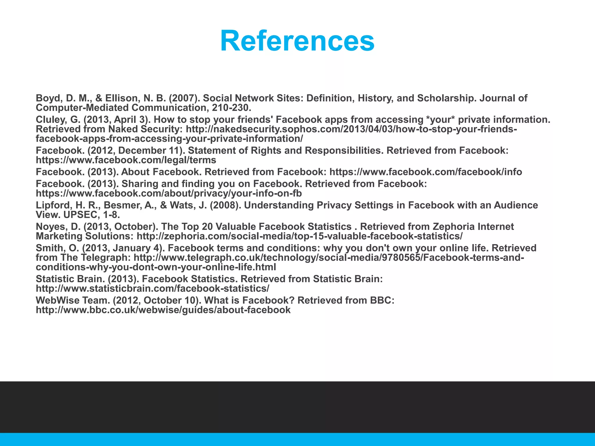 References
Boyd, D. M., & Ellison, N. B. (2007). Social Network Sites: Definition, History, and Scholarship. Journal of
Computer-Mediated Communication, 210-230.
Cluley, G. (2013, April 3). How to stop your friends' Facebook apps from accessing *your* private information.
Retrieved from Naked Security: http://nakedsecurity.sophos.com/2013/04/03/how-to-stop-your-friendsfacebook-apps-from-accessing-your-private-information/
Facebook. (2012, December 11). Statement of Rights and Responsibilities. Retrieved from Facebook:
https://www.facebook.com/legal/terms
Facebook. (2013). About Facebook. Retrieved from Facebook: https://www.facebook.com/facebook/info
Facebook. (2013). Sharing and finding you on Facebook. Retrieved from Facebook:
https://www.facebook.com/about/privacy/your-info-on-fb
Lipford, H. R., Besmer, A., & Wats, J. (2008). Understanding Privacy Settings in Facebook with an Audience
View. UPSEC, 1-8.
Noyes, D. (2013, October). The Top 20 Valuable Facebook Statistics . Retrieved from Zephoria Internet
Marketing Solutions: http://zephoria.com/social-media/top-15-valuable-facebook-statistics/
Smith, O. (2013, January 4). Facebook terms and conditions: why you don't own your online life. Retrieved
from The Telegraph: http://www.telegraph.co.uk/technology/social-media/9780565/Facebook-terms-andconditions-why-you-dont-own-your-online-life.html
Statistic Brain. (2013). Facebook Statistics. Retrieved from Statistic Brain:
http://www.statisticbrain.com/facebook-statistics/
WebWise Team. (2012, October 10). What is Facebook? Retrieved from BBC:
http://www.bbc.co.uk/webwise/guides/about-facebook

 
