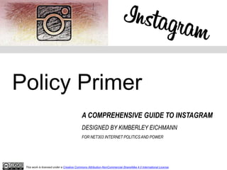 Policy Primer
A COMPREHENSIVE GUIDE TO INSTAGRAM
DESIGNED BY KIMBERLEY EICHMANN
FOR NET303 INTERNET POLITICS AND POWER
This work is licensed under a Creative Commons Attribution-NonCommercial-ShareAlike 4.0 International License.
 