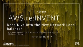 © 2017, Amazon Web Services, Inc. or its Affiliates. All rights reserved.
AWS re:INVENT
Deep Dive into the New Network Load
Balancer
P r a t i b h a S u r y a d e v a r a , N a r a y a n S u b r a m a n i a m , B r y a n
M c K e n n e y ( L o g g l y )
N o v e m b e r 2 8 , 2 0 1 7
N E T 3 0 4
 