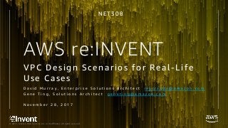 © 2017, Amazon Web Services, Inc. or its Affiliates. All rights reserved.
AWS re:INVENT
VPC Design Scenarios for Real-Life
Use Cases
D a v i d M u r r a y , E n t e r p r i s e S o l u t i o n s A r c h i t e c t m u r r a y d a @ a m a z o n . c o m
G e n e T i n g , S o l u t i o n s A r c h i t e c t g e n e t i n g @ a m a z o n . c o m
N o v e m b e r 2 8 , 2 0 1 7
N E T 3 0 8
 