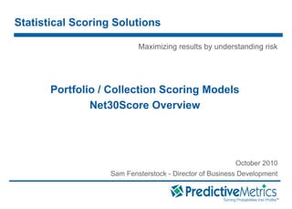 © 2008 PredictiveMetrics, Inc. Confidential & Proprietary
Portfolio / Collection Scoring Models
Net30Score Overview
October 2010
Sam Fensterstock - Director of Business Development
Statistical Scoring Solutions
Maximizing results by understanding risk
 