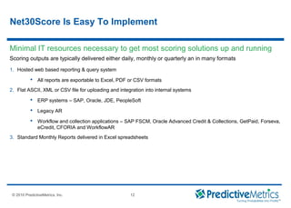 © 2008 PredictiveMetrics, Inc. Confidential & Proprietary 12
© 2010 PredictiveMetrics, Inc. 12
Scoring outputs are typically delivered either daily, monthly or quarterly an in many formats
1. Hosted web based reporting & query system
 All reports are exportable to Excel, PDF or CSV formats
2. Flat ASCII, XML or CSV file for uploading and integration into internal systems
 ERP systems – SAP, Oracle, JDE, PeopleSoft
 Legacy AR
 Workflow and collection applications – SAP FSCM, Oracle Advanced Credit & Collections, GetPaid, Forseva,
eCredit, CFORIA and WorkflowAR
3. Standard Monthly Reports delivered in Excel spreadsheets
Minimal IT resources necessary to get most scoring solutions up and running
Net30Score Is Easy To Implement
 