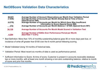 © 2008 PredictiveMetrics, Inc. Confidential & Proprietary 14
© 2010 PredictiveMetrics, Inc. 14
Net30Score Validation Data Characteristics
46,623 Average Number of Account Observations per Month Over Validation Period
(7,836) Average Number of Accounts per Month Already Bad at Time of Score
(Special Score 999)
(4,578) Average Number of Accounts per Month for Which there Was Insufficient
Information to Score (Special Score 998)
(73) Average Number of Accounts per Month Balance > $750K (Special Score 997)
34,136 Average Number of Accounts Per Month Model Scored in Validation Test
Average Number of BADs Over Performance Period per Month
4,294 (Bad Rate = 12.6%)
 Bad Definition: More than 10% of monthly outstanding balance goes 90 or more days past due, or
incidence of write-off greater than $100 over the 6 month period following scoring.
 Model Validated Using 18 months of historical data.
 Validation Period: Most recent six months of data is used as performance period.
 Sufficient Information to Score: At time of score, Customer is present in accounts receivable database
two or more months, with at least one month showing a non-zero outstanding balance, relative to month
of score and prior five months.
 