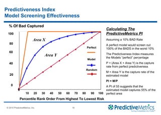 © 2008 PredictiveMetrics, Inc. Confidential & Proprietary 16
© 2010 PredictiveMetrics, Inc. 16
Predictiveness Index
Model Screening Effectiveness
0
10 20 30 40 50 60 70 80 90 100
Percentile Rank Order From Highest To Lowest Risk
0
20
40
60
80
100
Model
Random
% Of Bad Captured
Perfect
Area X
Area Y
Calculating The
PredictiveMetrics PI
Assuming a 10% BAD Rate
A perfect model would screen out
100% of the BADS in the worst 10%
The Predictiveness Index measures
the Models “perfect” percentage
P = (Area X + Area Y) is the capture
rate from perfect predictiveness
M = Area Y is the capture rate of the
estimated model
PI = M/P
A PI of 55 suggests that the
estimated model captures 55% of the
perfect area
 