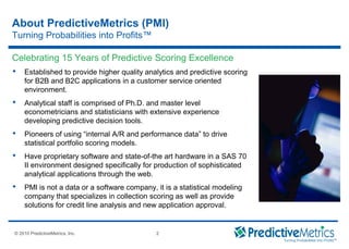 © 2008 PredictiveMetrics, Inc. Confidential & Proprietary 2
© 2010 PredictiveMetrics, Inc. 2
 Established to provide higher quality analytics and predictive scoring
for B2B and B2C applications in a customer service oriented
environment.
 Analytical staff is comprised of Ph.D. and master level
econometricians and statisticians with extensive experience
developing predictive decision tools.
 Pioneers of using “internal A/R and performance data” to drive
statistical portfolio scoring models.
 Have proprietary software and state-of-the art hardware in a SAS 70
II environment designed specifically for production of sophisticated
analytical applications through the web.
 PMI is not a data or a software company, it is a statistical modeling
company that specializes in collection scoring as well as provide
solutions for credit line analysis and new application approval.
Celebrating 15 Years of Predictive Scoring Excellence
About PredictiveMetrics (PMI)
Turning Probabilities into Profits™
 