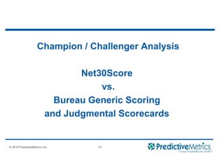 © 2008 PredictiveMetrics, Inc. Confidential & Proprietary 21
© 2010 PredictiveMetrics, Inc. 21
Champion / Challenger Analysis
Net30Score
vs.
Bureau Generic Scoring
and Judgmental Scorecards
 