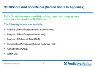 © 2008 PredictiveMetrics, Inc. Confidential & Proprietary 27
© 2010 PredictiveMetrics, Inc. 27
Net30Score And ScoreMiner (Screen Shots In Appendix)
The following reports are available:
 Analysis of Risk Groups (scored accounts only)
 Analysis of Risk Groups (all accounts)
 Analysis of Dollars at Risk (DAR)
 Comparative Portfolio Analysis of Dollars at Risk
 Aging by Risk Group
 Watch List
PMI’s ScoreMiner web-based data mining, report and query system
maximizes the benefits of Net30Score
 