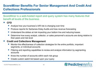 © 2008 PredictiveMetrics, Inc. Confidential & Proprietary 33
© 2010 PredictiveMetrics, Inc. 33
 CFO
 Analyze how your business’s A/R risk is changing over time
 Produce reports for Sarbanes-Oxley Audits and loss revenue forecasting
 Understand the dollars at risk impacting your bottom line and reducing losses
 Determine how every analyst, collector, or sales personnel’s accounts are doing relative to
their peers and risk level
 Credit and Collections Management
 Monitor the effectiveness of collection strategies for the entire portfolio, important
segments, or individual accounts
 Filtering and reporting capabilities to review and analyze information by segmenting
accounts
 Know the number of accounts within each risk group
 Create custom watch list based upon your query
ScoreMiner is a web-hosted report and query system has many features that
benefit all levels of the business
ScoreMiner Benefits For Senior Management And Credit And
Collections Professionals
 