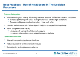 © 2008 PredictiveMetrics, Inc. Confidential & Proprietary 35
© 2010 PredictiveMetrics, Inc. 35
Process Automation
 Improved throughput time by automating the order approval process for Low Risk customers
 Increase partnering with sales – help grow revenue with the right customers
 Reduce credit/sales negative interaction – help each other
 Shorten your order-to-cash cycle – deploy collection strategies from day of sale
 Drive exception-based activity
 Analysts only work on the higher risk accounts
 Increased volume of accounts without increasing staff size
Consistent Decisions
 Align with corporate objectives and policies
 Reduce subjectivity and tenure related issues
 Support policy and regulatory compliance
Best Practices - Use of Net30Score In The Decision
Processes
 