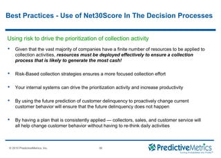 © 2008 PredictiveMetrics, Inc. Confidential & Proprietary 36
© 2010 PredictiveMetrics, Inc. 36
Using risk to drive the prioritization of collection activity
 Given that the vast majority of companies have a finite number of resources to be applied to
collection activities, resources must be deployed effectively to ensure a collection
process that is likely to generate the most cash!
 Risk-Based collection strategies ensures a more focused collection effort
 Your internal systems can drive the prioritization activity and increase productivity
 By using the future prediction of customer delinquency to proactively change current
customer behavior will ensure that the future delinquency does not happen
 By having a plan that is consistently applied — collectors, sales, and customer service will
all help change customer behavior without having to re-think daily activities
Best Practices - Use of Net30Score In The Decision Processes
 