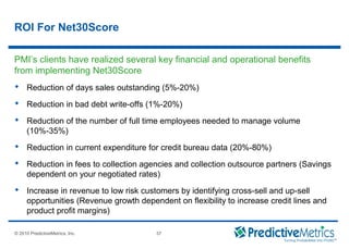 © 2008 PredictiveMetrics, Inc. Confidential & Proprietary 37
© 2010 PredictiveMetrics, Inc. 37
ROI For Net30Score
 Reduction of days sales outstanding (5%-20%)
 Reduction in bad debt write-offs (1%-20%)
 Reduction of the number of full time employees needed to manage volume
(10%-35%)
 Reduction in current expenditure for credit bureau data (20%-80%)
 Reduction in fees to collection agencies and collection outsource partners (Savings
dependent on your negotiated rates)
 Increase in revenue to low risk customers by identifying cross-sell and up-sell
opportunities (Revenue growth dependent on flexibility to increase credit lines and
product profit margins)
PMI’s clients have realized several key financial and operational benefits
from implementing Net30Score
 