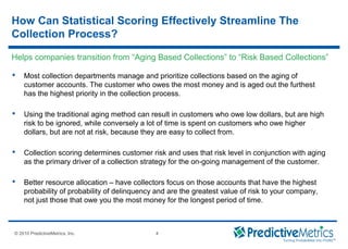 © 2008 PredictiveMetrics, Inc. Confidential & Proprietary 4
© 2010 PredictiveMetrics, Inc. 4
How Can Statistical Scoring Effectively Streamline The
Collection Process?
 Most collection departments manage and prioritize collections based on the aging of
customer accounts. The customer who owes the most money and is aged out the furthest
has the highest priority in the collection process.
 Using the traditional aging method can result in customers who owe low dollars, but are high
risk to be ignored, while conversely a lot of time is spent on customers who owe higher
dollars, but are not at risk, because they are easy to collect from.
 Collection scoring determines customer risk and uses that risk level in conjunction with aging
as the primary driver of a collection strategy for the on-going management of the customer.
 Better resource allocation – have collectors focus on those accounts that have the highest
probability of probability of delinquency and are the greatest value of risk to your company,
not just those that owe you the most money for the longest period of time.
Helps companies transition from “Aging Based Collections” to “Risk Based Collections”
 