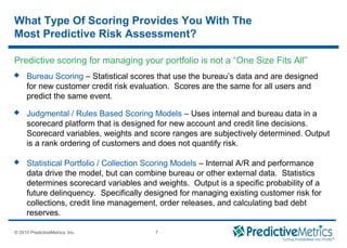 © 2008 PredictiveMetrics, Inc. Confidential & Proprietary 7
© 2010 PredictiveMetrics, Inc. 7
What Type Of Scoring Provides You With The
Most Predictive Risk Assessment?
 Bureau Scoring – Statistical scores that use the bureau’s data and are designed
for new customer credit risk evaluation. Scores are the same for all users and
predict the same event.
 Judgmental / Rules Based Scoring Models – Uses internal and bureau data in a
scorecard platform that is designed for new account and credit line decisions.
Scorecard variables, weights and score ranges are subjectively determined. Output
is a rank ordering of customers and does not quantify risk.
 Statistical Portfolio / Collection Scoring Models – Internal A/R and performance
data drive the model, but can combine bureau or other external data. Statistics
determines scorecard variables and weights. Output is a specific probability of a
future delinquency. Specifically designed for managing existing customer risk for
collections, credit line management, order releases, and calculating bad debt
reserves.
Predictive scoring for managing your portfolio is not a “One Size Fits All”
 