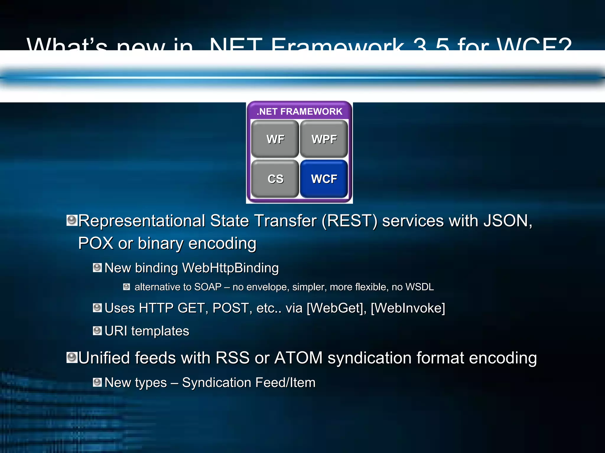 What’s new in .NET Framework 3.5 for WCF? Representational State Transfer (REST) services with JSON, POX or binary encoding  New binding WebHttpBinding  alternative to SOAP – no envelope, simpler, more flexible, no WSDL Uses HTTP GET, POST, etc.. via [WebGet], [WebInvoke] URI templates Unified feeds with RSS or ATOM syndication format encoding New types – Syndication Feed/Item .NET FRAMEWORK WPF WF WCF CS 